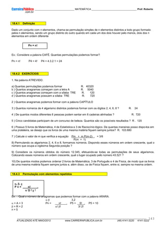 ____________ _____________________________ MATEMÁTICA _________________________________ Prof. Roberto
__________________________________________________________________________________________________________________________
ATUALIZADO ATÉ MAIO/2012 www.CARREIRAPUBLICA.com.br (48) 4141-3220 4141-3222
143
18.4.1 Definição
Dado um conjunto com n elementos, chama-se permutação simples de n elementos distintos a todo grupo formado
pelos n elementos, sendo um grupo distinto do outro quando em cada um dos dois houver pelo menos, dois dos n
elementos em ordem diferente
Pn = n!
Ex.: Considere a palavra CAFÉ. Quantas permutações podemos formar?
Pn = n! P4 = 4! P4 = 4.3.2.1 = 24
18.4.2 EXERCÍCIOS
1. Na palavra ATREVIDO.
a) Quantas permutações podemos formar R. 40320
b ) Quantos anagramas começam com a letra A R. 5040
c ) Quantos anagramas começam com a sílaba TRE R. 120
d ) Quantos anagramas possuem a sílaba TRE R. 720
2 ) Quantos anagramas podemos formar com a palavra CAPÍTULO
3 ) Quantos números de 4 algarismo distintos podemos formar com os dígitos 2, 4, 6, 8 ? R. 24
4 ) De quantos modos diferentes 6 pessoas podem sentar em 6 cadeiras alinhadas ? R. 720
5 ) Cinco candidatas participam de um concurso de beleza. Quantos são os possíveis resultados ? R . 120
6 ) Possuo 5 livros de Matemática, 4 de Estatística e 3 de Raciocínio lógico. De quantas maneiras posso dispo-los em
uma prateleira, se desejo que os livros de uma mesma matéria fiquem sempre juntos? R. 103.680
7 ) Calcule o valor de m que verifica a equação Pm + m.P(m-2) . = 3/8
P(m + 1)
8) Permutando os algarismos 2, 4, 6 e 8, formamos números. Dispondo esses números em ordem crescente, qual o
número que ocupa a vigésima Segunda posição ?
9) Considere os números obtidos do número 12.345, efetuando-se todas as permutações de seus algarismos.
Colocando esses números em ordem crescente, qual o lugar ocupado pelo número 43.521 ?
10) De quantos modos podemos ordenar 2 livros de Matemática, 3 de Português e 4 de Física, de modo que os livros
de uma mesma matéria fiquem sempre juntos e, além disso, os de Física fiquem, entre si, sempre na mesma ordem.
18.4.3 Permutação com elementos repetidos
α
α
α
α, β
β
β
β, χ
χ
χ
χ
P n = n! .
α
α
α
α !β
β
β
β ! χ
χ
χ
χ !
Ex . : Qual o número de anagramas que podemos formar com a palavra ARARA.
α β 3,2
α = A = 3 Pn = n! . P5 = 5! . P5 = 10
β = R = 2 α! β! 3! 2!
n = 5
 