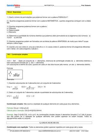 ____________ _____________________________ MATEMÁTICA _________________________________ Prof. Roberto
__________________________________________________________________________________________________________________________
ATUALIZADO ATÉ MAIO/2012 www.CARREIRAPUBLICA.com.br (48) 4141-3220 4141-3222
144
18.4.4 Exercícios
1 ) Qual o número de permutações que podemos formar com a palavra PARALELA ?
2 ) Quantos anagramas podemos formar com a palavra MATEMÁTICA , quantos anagramas começam com a sílaba
MA.
3 ) Quantos anagramas podemos formar com a palavra :
a ) Diferente
b ) Determinação
c ) Elemento
4 ) Determine a quantidade de números distintos que podemos obter permutando-se os algarismos dos números a)
73.431 b) 343.434
5 ) Quantos anagramas podem ser formados com as letras da palavra ARAPONGA, de modo que a letra P ocupe
sempre o último lugar.
6 ) Usando uma vez a letra A, uma vez a letra B e ( n- 2 ) vezes a letra C, podemos formar 20 anagramas diferentes
com n letras em cada anagrama. Calcule n.
18.5 Combinação simples
13.5.1 Def . : Dado um conjunto de n elementos, chama-se de combinação simples de p elementos distintos a
todo subconjunto formado por p dos n elementos.
Um subconjunto é distinto de outro, quando em cada um dos dois houver pelo menos um dos p elementos distinto.
Fórmula
p
C = n ! .
n p!(n-p)!
Exemplos
1 ) Quantos subconjuntos de 3 elementos tem um conjunto de 5 elementos
Cn,p = n ! C5,3 = 5! . C5,3 = 10
p!(n-p)! 3! ( 5 - 3 )!
2 ) Dado um conjunto de 7 elementos calcule a quantidade de subconjuntos de 2 elementos.
C7,2 = 7 ! C7,2 = 21
2!(7-2)!
Combinação simples: Não ocorre a repetição de qualquer elemento em cada grupo de p elementos.
Fórmula: C(n,p) = n!/[(n-p)! p!]
Cálculo para o exemplo: C(4,2)=4!/[2!2!]=24/4=6
Exemplo: Seja C={A,B,C,D}, n=4 e p=2. As combinações simples desses 4 elementos tomados 2 a 2 são 6 grupos
que não podem ter a repetição de qualquer elemento nem podem aparecer na ordem trocada. Todos os
agrupamentos estão no conjunto:
Cs={AB,AC,AD,BC,BD,CD}
Combinação com repetição: Todos os elementos podem aparecer repetidos em cada grupo até p vezes.
 