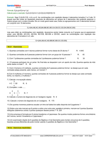 ____________ _____________________________ MATEMÁTICA _________________________________ Prof. Roberto
__________________________________________________________________________________________________________________________
ATUALIZADO ATÉ MAIO/2012 www.CARREIRAPUBLICA.com.br (48) 4141-3220 4141-3222
145
Fórmula: Cr(n,p)=C(n+p-1,p)
Cálculo para o exemplo: Cr(4,2)=C(4+2-1,2)=C(5,2)=5!/[2!3!]=10
Exemplo: Seja C={A,B,C,D}, n=4 e p=2. As combinações com repetição desses 4 elementos tomados 2 a 2 são 10
grupos que têm todas as repetições possíveis de elementos em grupos de 2 elementos não podendo aparecer o
mesmo grupo com a ordem trocada. De um modo geral neste caso, todos os agrupamentos com 2 elementos formam
um conjunto com 16 elementos:
Cr={AA,AB,AC,AD,BA,BB,BC,BD,CA,CB,CC,CD,DA,DB,DC,DD}
mas para obter as combinações com repetição, deveremos excluir deste conjunto os 6 grupos que já apareceram
antes, pois AB=BA, AC=CA, AD=DA, BC=CB, BD=DB e CD=DC, assim as combinações com repetição dos
elementos de C tomados 2 a 2, são:
Cr={AA,AB,AC,AD,BB,BC,BD,CC,CD,DD}
18.5.1 Exercícios
1 ) Quantas comissões com 4 alunos podemos formar numa classe de 20 alunos ? R. 4.845
2 ) Quantas comissões de 8 pessoas podemos formar com um grupo de 10 pessoas ? R. 45
3 ) Com 7 professores quantas comissões de 3 professores podemos formar ? R. 35
4 ) 12 pessoas participam de um jantar. No final eles se despedem com um aperto de mão. Quantos apertos de mão
serão dados no total ? R. 66
5 ) Com 4 homens e 6 mulheres, quantas comissões de 5 pessoas podemos formar se desejo que em cada
comissão esteja presente, pelo menos, um homem ?
6) Com 5 mulheres e 5 homens, quantas comissões de 4 pessoas podemos formar se desejo que cada comissão
tenha, no máximo, 2 mulheres ?
7 ) Calcule x na equação abaixo
2
4 C = 60 R. 6
x
8 ) Complete: x vale ......
4 3
C : C = 1 R. 7
x x
9 ) Calcule o numero de diagonais de um hexágono regular. R. 9
10 ) Calcule o número de diagonais de um icoságono. R. 170
11) De quantas maneiras podemos escalar um time de futebol de salão dispondo de 8 jogadores ?
12) Sobre uma reta marcam-se 8 pontos e sobre uma outra reta, paralela à primeira, marcam-se 5 pontos.Quantos
triângulos obteremos unindo 3 pontos quaisquer desses pontos ? R. 220
13) Uma empresa é formada por 6 sócios brasileiros e 4 japoneses. De quantos modos podemos formar uma diretoria
de 5 sócios, sendo 3 brasileiros e 2 japoneses ?
14) Um examinador dispõe de 6 questões de Álgebra e 4 de Geometria para montar uma prova de 4 questões.
Quantas provas diferentes ele pode montar usando 2 questões de Álgebra e 2 de Geometria ?
18.5.2 Exercícos resolvidos
 