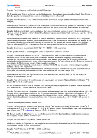 ____________ _____________________________ MATEMÁTICA _________________________________ Prof. Roberto
__________________________________________________________________________________________________________________________
ATUALIZADO ATÉ MAIO/2012 www.CARREIRAPUBLICA.com.br (48) 4141-3220 4141-3222
148
Solução: Pelo PFC temos: 26×25×10×9×8 = 468000 senhas.
12 - O quadrangular final de um torneio mundial de basquete é disputado por quatro seleções: Brasil, Cuba, Rússia e
EUA. De quantas maneiras distintas podemos ter os três primeiros colocados?
Solução: Pelo PFC temos: 4×3×2 = 24 maneiras distintas (número de arranjos de três seleções escolhidos entre 4
seleções).
13 - Um colégio Estadual da cidade do Rio de Janeiro quer organizar um torneio de futebol com 8 equipes, da forma
que cada equipe jogue exatamente uma vez com cada uma das outras (octogonal). Quantos jogos terá o torneio?
Solução: Dado o conjunto de 8 equipes, cada jogo é um subconjunto de 2 equipes (a ordem não tem importância).
Assim, o número de jogos é o número de combinações de 2 equipes escolhidos entre 8 equipes, ou seja, C8,2 = (8×7)
/ 2! = 56/2 = 28 jogos.
14 - Considere a palavra ARARA. Se todas as 5 letras (elementos) fossem distintas, teríamos 5! = 120 anagramas
(permutações). Entretanto, devemos dividir esse número por 3! (que é o número de permutações das letras A, A e A,
porque elas não são distintas) e por 2! (número de permutações das letras R e R, porque elas não são distintas).
Assim. a palavra ARARA tem 10 anagramas. Quantos anagramas podemos formar com a palavra CARRETA?
Solução: O número de anagramas é: 7!/(2!×2!) = 7!/4 = 5040/4 =1260 anagramas.
15 - De quantas formas 12 pessoas podem sentar-se ao redor de uma mesa circular?
Solução: O números de maneiras de colocar 12 pessoas em uma fila é o número de permutações simples de 12
elementos, isto é, 12!. Ao colocarmos estas 12 pessoas sentadas ao redor de uma mesa circular teremos 12
permutações correspondendo a uma única permutação, pois, agora o primeiro da "fila" é vizinho do último. Na
verdade não existe mais o primeiro e nem o último. Agora temos uma "fila" sem início e sem fim. Então, no número de
permutações de 12 elementos, existem 12 permutações repetidas.
Logo, temos que "tirar" estas 12 permutações do cálculo dividindo 12! por 12. Assim, o número de permutações
pedido é 12! / 12 = 11! = 39916800.
Este procedimento é freqüentemente chamado de cálculo do número de permutações circulares ou cíclicas. De um
modo geral, o número de permutações circulares de n elementos (n é natural e n > 0) é n! / n .
16 - Um edifício tem 16 portas. De quantas formas uma pessoa poderá entrar no edifício e sair por uma porta
diferente de que usou para entrar?
Solução: Para entrar existem 16 possibilidades, em seguida, para sair existem 15 possibilidades. Então pelo PFC,
existem 16×15 = 240 possibilidades.
17 - Ao final de uma reunião com 16 pessoas, cada um dos presentes cumprimentou os demais com um aperto de
mão uma única vez. Quantos apertos de mão foram trocados?
Solução: Temos um grupo de 16 pessoas. Uma pessoa qualquer desse grupo deve ter apertado a mão de 16-1 = 15
pessoas, e isso é verdade para cada uma das 16 pessoas presentes. Mas para não contarmos duas vezes (2!) o
aperto de mão dado por duas pessoas quaisquer, temos que contar o número total de apertos de mão como o
número de combinações de 2 pessoas escolhidas entre 16 pessoas, ou seja, C16,2 = (16×15) / 2! = 120 apertos de
mão.
Quantos divisores positivos tem o número 3888?
Solução: Decompondo em fatores primos, vem que: 3888 = 2
4
×3
5
. Então, cada divisor de 3888 é da forma 2
a
× 3
b
onde a pode ser 0, 1, 2, 3, 4, e b pode ser 0, 1, 2, 3, 4, 5. Portanto, existem 5 possibilidades para a e 6 possibilidades
para b. Logo, pelo PFC, o número de divisores é 5×6 = 30 divisores.
18 - Em um baralho de 52 cartas, três são escolhidas sucessivamente. Quantas são as seqüências de resultados
possíveis se a escolha for feita com reposição?
Solução: Pelo PFC temos: 52×52×52 = 140608 seqüências.
19 - Em um baralho de 52 cartas, três são escolhidas sucessivamente. Quantas são as seqüências de resultados
possíveis se a escolha for feita sem reposição?
Solução: Pelo PFC temos: 52×51×50 = 132600 seqüências.
 
