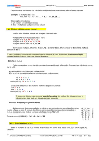 ____________ _____________________________ MATEMÁTICA _________________________________ Prof. Roberto
__________________________________________________________________________________________________________________________
ATUALIZADO ATÉ MAIO/2012 www.CARREIRAPUBLICA.com.br (48) 4141-3220 4141-3222
14
Os múltiplos de um número são calculados multiplicando-se esse número pelos números naturais.
Exemplo: os múltiplos de 7 são:
7x0 , 7x1, 7x2 , 7x3 , 7x4 , ... = 0 , 7 , 14 , 21 , 28 , ...
Observações importantes:
1) Um número tem infinitos múltiplos
2) Zero é múltiplo de qualquer número natural
4.2 Mínimo múltiplo comum (m.m.c.)
Dois ou mais números sempre têm múltiplos comuns a eles.
Vamos achar os múltiplos comuns de 4 e 6:
Múltiplos de 6: 0, 6, 12, 18, 24, 30,...
Múltiplos de 4: 0, 4, 8, 12, 16, 20, 24,...
Múltiplos comuns de 4 e 6: 0, 12, 24,...
Dentre estes múltiplos, diferentes de zero, 12 é o menor deles. Chamamos o 12 de mínimo múltiplo
comum de 4 e 6.
O menor múltiplo comum de dois ou mais números, diferente de zero, é chamado de mínimo múltiplo
comum desses números. Usamos a abreviação m.m.c.
Cálculo do m.m.c.
Podemos calcular o m.m.c. de dois ou mais números utilizando a fatoração. Acompanhe o cálculo do m.m.c.
de 12 e 30:
1º) decompomos os números em fatores primos
2º) o m.m.c. é o produto dos fatores primos comuns e não-comuns:
12 = 2 x 2 x 3
30 = 2 x 3 x 5
m.m.c (12,30) = 2 x 2 x 3 x 5
Escrevendo a fatoração dos números na forma de potência, temos:
12 = 2
2
x 3
30 = 2 x 3 x 5
m.m.c (12,30) = 2
2
x 3 x 5
O m.m.c. de dois ou mais números, quando fatorados, é o produto dos fatores comuns e
não-comuns a eles, cada um elevado ao maior expoente.
Processo da decomposição simultânea
Neste processo decompomos todos os números ao mesmo tempo, num dispositivo como
mostra a figura ao lado. O produto dos fatores primos que obtemos nessa decomposição é o
m.m.c. desses números. Ao lado vemos o cálculo do m.m.c.(15,24,60)
Portanto, m.m.c.(15,24,60) = 2 x 2 x 2 x 3 x 5 = 120
4.2.1 Propriedade do m.m.c.
Entre os números 3, 6 e 30, o número 30 é múltiplo dos outros dois. Neste caso, 30 é o m.m.c.(3,6,30).
Observe:
 