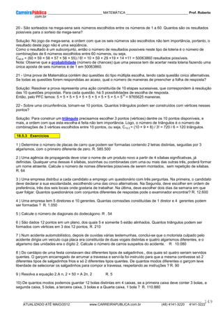 ____________ _____________________________ MATEMÁTICA _________________________________ Prof. Roberto
__________________________________________________________________________________________________________________________
ATUALIZADO ATÉ MAIO/2012 www.CARREIRAPUBLICA.com.br (48) 4141-3220 4141-3222
149
20 - São sorteados na mega-sena seis números escolhidos entre os números de 1 a 60. Quantos são os resultados
possíveis para o sorteio da mega-sena?
Solução: No jogo da mega-sena, a ordem com que os seis números são escolhidos não tem importância, portanto, o
resultado deste jogo não é uma seqüência.
Como o resultado é um subconjunto, então o número de resultados possíveis neste tipo de loteria é o número de
combinações de 6 números escolhidos entre 60 números, ou seja,
C60,6 = (60 × 59 × 58 × 57 × 56 × 55) / 6! = 10 × 59 × 29 ×19 × 14 ×11 = 50063860 resultados possíveis.
Nota: Observe que a probabilidade (número de chances) que uma pessoa tem de acertar nesta loteria fazendo uma
única aposta de seis números é de 1 em 50063860.
21 - Uma prova de Matemática contém dez questões do tipo múltipla escolha, tendo cada questão cinco alternativas.
Se todas as questões forem respondidas ao acaso, qual o número de maneiras de preencher a folha de resposta?
Solução: Resolver a prova representa uma ação constituída de 10 etapas sucessivas, que correspondem à resolução
das 10 questões propostas. Para cada questão, há 5 possibilidades de escolha de resposta.
Então, pelo PFC temos: 5 × 5 × 5 × 5 × 5 × 5 × 5 × 5 × 5 × 5 = 5
10
= 9765625 maneiras.
22 - Sobre uma circunferência, tomam-se 10 pontos. Quantos triângulos podem ser construídos com vértices nesses
pontos?
Solução: Para construir um triângulo precisamos escolher 3 pontos (vértices) dentre os 10 pontos disponíveis, e
mais, a ordem com que esta escolha é feita não tem importância. Logo, o número de triângulos é o número de
combinações de 3 vértices escolhidos entre 10 pontos, ou seja, C10,3 = (10 × 9 × 8) / 3! = 720 / 6 = 120 triângulos.
18.5.3 Exercícios
1 ) Determine o número de placas de carro que podem ser formadas contendo 2 letras distintas, seguidas por 3
algarismos, com o primeiro diferente de zero. R. 585.500
2 ) Uma agência de propaganda deve criar o nome de um produto novo a partir de 4 sílabas significativas, já
definidas. Qualquer uma dessas 4 sílabas, sozinhas ou combinadas com uma ou mais das outras três, poderá formar
um nome atraente. Calcule o número de nomes diferentes possíveis de serem montados, sem repetição de sílabas.
R. 64
3 ) Uma empresa distribui a cada candidato a emprego um questionário com três perguntas. Na primeira, o candidato
deve declarar a sua escolaridade, escolhendo uma das cinco alternativas. Na Segunda, deve escolher em ordem de
preferência, três dos seis locais onde gostaria de trabalhar. Na última, deve escolher dois dias da semana em que
quer folgar. Quantos questionários com conjuntos diferentes de respostas pode o examinador encontrar? R. 12.600
4 ) Uma empresa tem 5 diretores e 10 gerentes. Quantas comissões constituídas de 1 diretor e 4 gerentes podem
ser formadas ? R. 1.050
5 ) Calcule o número de diagonais do dodecágono. R . 54
6 ) São dados 12 pontos em um plano, dos quais 5 e somente 5 estão alinhados. Quantos triângulos podem ser
formados com vértices em 3 dos 12 pontos. R. 210
7 ) Num acidente automobilístico, depois de ouvidas várias testemunhas, conclui-se que o motorista culpado pelo
acidente dirigia um veículo cuja placa era constituída de duas vogais distintas e quatro algarismos diferentes, e o
algarismo das unidades era o dígito 2. Calcule o número de carros suspeitos do acidente. R 10.080
8 ) Do cardápio de uma festa constavam dez diferentes tipos de salgadinhos., dos quais só quatro seriam servidos
quentes. O garçom encarregado de arrumar a travessa e servi-la foi instruído para que a mesma contivesse só 2
diferentes tipos de salgadinhos frios e só 2 diferentes tipos quentes. De quantos modos diferentes o garçom teve
liberdade de selecionar os salgadinhos para compor a travessa, respeitando as instruções ? R. 90
9 ) Resolva a equação 2.A n, 2 + 50 = A 2n, 2 R. 5
10) De quantos modos podemos guardar 12 bolas distintas em 4 caixas, se a primeira caixa deve conter 3 bolas, a
segunda caixa, 5 bolas, a terceira caixa, 3 bolas e a Quarta caixa, 1 bola ? R. 110.880
 