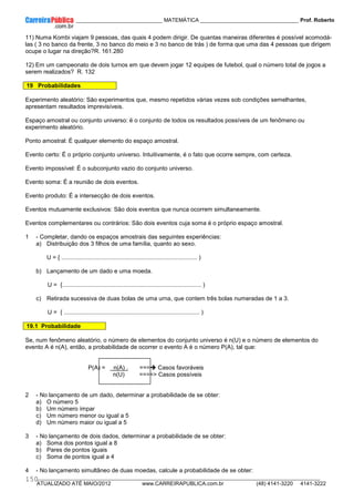 ____________ _____________________________ MATEMÁTICA _________________________________ Prof. Roberto
__________________________________________________________________________________________________________________________
ATUALIZADO ATÉ MAIO/2012 www.CARREIRAPUBLICA.com.br (48) 4141-3220 4141-3222
150
11) Numa Kombi viajam 9 pessoas, das quais 4 podem dirigir. De quantas maneiras diferentes é possível acomodá-
las ( 3 no banco da frente, 3 no banco do meio e 3 no banco de trás ) de forma que uma das 4 pessoas que dirigem
ocupe o lugar na direção?R. 161.280
12) Em um campeonato de dois turnos em que devem jogar 12 equipes de futebol, qual o número total de jogos a
serem realizados? R. 132
19 Probabilidades
Experimento aleatório: São experimentos que, mesmo repetidos várias vezes sob condições semelhantes,
apresentam resultados imprevisíveis.
Espaço amostral ou conjunto universo: ë o conjunto de todos os resultados possíveis de um fenômeno ou
experimento aleatório.
Ponto amostral: É qualquer elemento do espaço amostral.
Evento certo: É o próprio conjunto universo. Intuitivamente, é o fato que ocorre sempre, com certeza.
Evento impossível: É o subconjunto vazio do conjunto universo.
Evento soma: É a reunião de dois eventos.
Evento produto: É a intersecção de dois eventos.
Eventos mutuamente exclusivos: São dois eventos que nunca ocorrem simultaneamente.
Eventos complementares ou contrários: São dois eventos cuja soma é o próprio espaço amostral.
1 - Completar, dando os espaços amostrais das seguintes experiências:
a) Distribuição dos 3 filhos de uma família, quanto ao sexo.
U = { .................................................................................. )
b) Lançamento de um dado e uma moeda.
U = {.................................................................................... )
c) Retirada sucessiva de duas bolas de uma urna, que contem três bolas numeradas de 1 a 3.
U = { .................................................................................. )
19.1 Probabilidade
Se, num fenômeno aleatório, o número de elementos do conjunto universo é n(U) e o número de elementos do
evento A é n(A), então, a probabilidade de ocorrer o evento A é o número P(A), tal que:
P(A) = n(A) . === Casos favoráveis
n(U) ==== Casos possíveis
2 - No lançamento de um dado, determinar a probabilidade de se obter:
a) O número 5
b) Um número ímpar
c) Um número menor ou igual a 5
d) Um número maior ou igual a 5
3 - No lançamento de dois dados, determinar a probabilidade de se obter:
a) Soma dos pontos igual a 8
b) Pares de pontos iguais
c) Soma de pontos igual a 4
4 - No lançamento simultâneo de duas moedas, calcule a probabilidade de se obter:
 