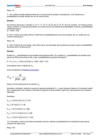 ____________ _____________________________ MATEMÁTICA _________________________________ Prof. Roberto
__________________________________________________________________________________________________________________________
ATUALIZADO ATÉ MAIO/2012 www.CARREIRAPUBLICA.com.br (48) 4141-3220 4141-3222
153
Resp: 1/3
7 – Um cartão é retirado aleatoriamente de um conjunto de 50 cartões numerados de 1 a 50. Determine a
probabilidade do cartão retirado ser de um número primo.
Solução:
Os números primos de 1 a 50 são: 2, 3, 5, 7, 11, 13, 17, 19, 23, 29, 31, 37, 41, 43 e 47, portanto, 15 números primos.
Temos, portanto, 15 chances de escolher um número primo num total de 50 possibilidades. Portanto, a probabilidade
pedida será igual a
p = 15/50 = 3/10.
8 - Use o mesmo enunciado anterior e determine a probabilidade de numa única retirada, sair um cartão com um
número divisível por 5.
Resp: 1/5.
9 – Das 10 alunas de uma classe, 3 tem olhos azuis. Se duas delas são escolhidas ao acaso, qual é a probabilidade
de ambas terem os olhos azuis?
Solução:
Existem C10,2 possibilidades de se escolher duas pessoas entre 10 e, existem C3,2 possibilidades de escolher duas
alunas de olhos azuis entre as três. Logo, a probabilidade procurada será igual a:
P = C3,2 / C10,2 = (3.2/2.1)/(10.9/2.1) = 6/90 = 3/45 = 1/15.
Comentários sobre o cálculo de Cn,p.
Como já sabemos da Análise Combinatória ,
Esta é a forma tradicional de se calcular Cn,p.
Na prática, entretanto, podemos recorrer ao seguinte expediente: Cn,p possui sempre p fatores no numerador a partir
de n, decrescendo uma unidade a cada fator e p fatores no denominador a partir de p, decrescendo uma unidade a
cada fator.
Exemplos:
C10,4 = (10.9.8.7)/(4.3.2.1) = 210.
C8,3 = (8.7.6)/(3.2.1) = 56.
C16,3 = (16.15.14)/(3.2.1) = 560.
C12,4 = (12.11.10.9)/(4.3.2.1) = 495.
C10,5 = (10.9.8.7.6)/(5.4.3.2.1) = 252.
10 – Considere o mesmo enunciado da questão anterior e calcule a probabilidade de na escolha de duas alunas,
nenhuma ter olhos azuis.
Resp: 7/15.
 