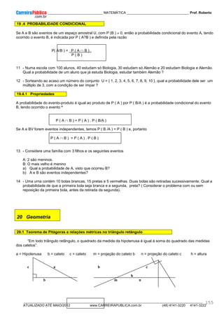 ____________ _____________________________ MATEMÁTICA _________________________________ Prof. Roberto
__________________________________________________________________________________________________________________________
ATUALIZADO ATÉ MAIO/2012 www.CARREIRAPUBLICA.com.br (48) 4141-3220 4141-3222
155
19 .4 PROBABILIDADE CONDICIONAL
Se A e B são eventos de um espaço amostral U, com P (B ) ≠ 0, então a probabilidade condicional do evento A, tendo
ocorrido o evento B, é indicada por P ( A?B ) e definida pela razão
P( A/B ) = P ( A ∩ B ) .
P ( B )
11 - Numa escola com 100 alunos, 40 estudam só Biologia, 30 estudam só Alemão e 20 estudam Biologia e Alemão.
Qual a probabilidade de um aluno que já estuda Biologia, estudar também Alemão ?
12 - Sorteando ao acaso um número do conjunto U = { 1, 2, 3, 4, 5, 6, 7, 8, 9, 10 }, qual a probabilidade dele ser um
múltiplo de 3, com a condição de ser ímpar ?
19.4.1 Propriedades
A probabilidade do evento-produto é igual ao produto de P ( A ) por P ( B/A ) é a probabilidade condicional do evento
B, tendo ocorrido o evento ª
P ( A ∩ B ) = P ( A ) . P ( B/A )
Se A e BV forem eventos independentes, temos P ( B /A ) = P ( B ) e, portanto
P ( A ∩ B ) = P ( A ) . P ( B )
13 - Considere uma família com 3 filhos e os seguintes eventos
A: 2 são meninos.
B: O mais velho é menino
a) Qual a probabilidade de A, visto que ocorreu B?
b) A e B são eventos independentes?
14 - Uma urna contém 10 bolas brancas, 15 pretas e 5 vermelhas. Duas bolas são retiradas sucessivamente. Qual a
probabilidade de que a primeira bola seja branca e a segunda, preta? ( Considerar o problema com ou sem
reposição da primeira bola, antes da retirada da segunda).
20 Geometria
20.1 Teorema de Pitágoras e relações métricas no triângulo retângulo
“Em todo triângulo retângulo, o quadrado da medida da hipotenusa é igual à soma do quadrado das medidas
dos catetos”.
a = Hipotenusa b = cateto c = cateto m = projeção do cateto b n = projeção do cateto c h = altura
c a b c
h
b m n
 