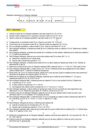 ____________ _____________________________ MATEMÁTICA _________________________________ Prof. Roberto
__________________________________________________________________________________________________________________________
ATUALIZADO ATÉ MAIO/2012 www.CARREIRAPUBLICA.com.br (48) 4141-3220 4141-3222
156
a² = b² + c²
Relações importantes no triângulo retângulo
h² = m . n b . c = a . h b² = a . m c² = a . n a = m + n
20.1.1 Exercícios
1- Calcule a altura de um triângulo eqüilátero cujo lado mede 8 cm. R: 4√3 cm
2- Quanto mede a diagonal de um quadrado cujo lado mede 5√2 cm? R: 10 cm
3- Qual é a área de um triângulo eqüilátero cujo lado mede 3 cm ? R: 9√3 cm²
4
4- A diagonal de um quadrado mede 15 cm. Qual é a sua área ? R: 112,5 cm²
5- O perímetro de um quadrado mede 28 cm. Quanto mede sua diagonal ? R: 7√2 cm
6- Em um triângulo eqüilátero, a altura mede 2√3 cm. Qual é o perímetro? R: 12 cm
7- Num triângulo retângulo, a hipotenusa mede 26 cm e a diferença entre os catetos é 14 cm. Determine a medida
dos catetos.
8- Num triângulo retângulo, a hipotenusa excede de 3 unidades um dos catetos. Sabendo que a razão dos catetos é
5 : 12, determine seus lados.
9- Num triângulo retângulo, sabe-se que a soma dos catetos vale 7k e a área, 6k² + k – 2.
a) Determine a hipotenusa em função de k.
b) Quanto vale a hipotenusa quando k = 2 ?
10- Num triângulo retângulo, a hipotenusa a mede 25 cm e a altura relativa à hipotenusa mede 12 cm. Calcule os
elementos b, c, m e n.
11- Determine os lados a, b e c de um triângulo retângulo ABC, sabendo que b + c = 7 dm e h + AD mede 2,4 dm.
12- Num triângulo retângulo ABC, o cateto menor é b = 35 cm. A diferença entre as projeções m e n dos catetos
sobre a hipotenusa é 1. Calcule a medida da hipotenusa:
13- Duas torres, de 13 m e 37 metros de altura, distam 30 m uma da outra. Qual é a distância entre seus extremos?
(As torres se localizam num terreno plano). R: 6√41 m
14- Determine os catetos de um triângulo retângulo, sabendo que a razão de suas medidas é 1 : 2 e que a
hipotenusa mede 8√5 cm. R: 8 cm e 16 cm
15- Num triângulo retângulo ABC, a diferença entre os catetos é 2 cm e o seu produto é 48 cm². Determine:
a) a hipotenusa. R: a = 10 cm
b) A altura relativa à hipotenusa. R: h = 4,8 cm
c) As projeções dos catetos sobre a hipotenusa. R: m = 6,4 cm e n = 3,6 cm
16- Num triângulo retângulo, a altura relativa à hipotenusa mede 12,5 cm e a divide em dois segmentos cuja
diferença é 11,5 cm. Determine seus lados. R: 14,98 cm, 23,30 cm e 27,7 cm
17- Calcule a área de um triângulo retângulo, sabendo que um de seus catetos mede o triplo do outro e seu
perímetro vale 8 + 2√10 unidades. R: 6 unidades de área
18- Num triângulo retângulo ABC, o cateto b mede 12 cm e a projeção do cateto c sobre a hipotenusa vale 25/ 13
cm. Calcule a, c, h e n. R: a = 13 cm, c = 5 cm, h = 60 cm e n = 144
13 13
19- Num triângulo retângulo de área s, a diferença dos catetos é d.
a) Calcule a hipotenusa em funções d e s. R: √d² + 4s
b) Quanto vale a hipotenusa quando d = 2 e s = 8 ? R: 6
20- Num triângulo retângulo ABC, sabe-se que a área vale 2s e que a razão entre os catetos é b/c = k. Calcule seus
lados. R: 2 √s(k²+1) ; 2√ks ; 2√s
k k
21- Determine a hipotenusa de um triângulo retângulo, dadas a soma de seus catetos 5k + 5 e sua área 3k² + 8k –3.
R: √13k²+18k+37
22- Calcule a área de um triângulo retângulo, sabendo que um de seus catetos é o triplo do outro e que seu
perímetro é p. R: p²(13-4√10)
12
 