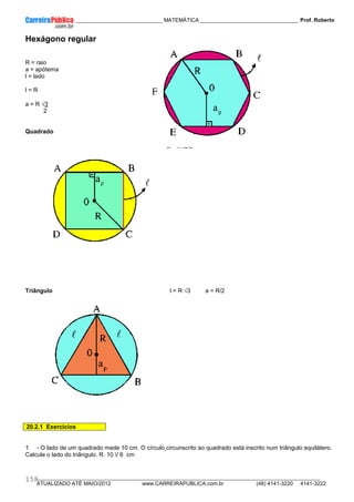 ____________ _____________________________ MATEMÁTICA _________________________________ Prof. Roberto
__________________________________________________________________________________________________________________________
ATUALIZADO ATÉ MAIO/2012 www.CARREIRAPUBLICA.com.br (48) 4141-3220 4141-3222
158
Hexágono regular
R = raio
a = apótema
l = lado
l = R
a = R √3
2
Quadrado
l = R √2 a = l/2
a = R√2/2
Triângulo l = R √3 a = R/2
20.2.1 Exercícios
1 - O lado de um quadrado mede 10 cm. O círculo circunscrito ao quadrado está inscrito num triângulo equilátero.
Calcule o lado do triângulo. R. 10 / 6 cm
 