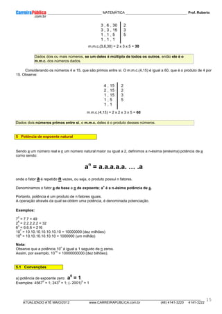 ____________ _____________________________ MATEMÁTICA _________________________________ Prof. Roberto
__________________________________________________________________________________________________________________________
ATUALIZADO ATÉ MAIO/2012 www.CARREIRAPUBLICA.com.br (48) 4141-3220 4141-3222
15
m.m.c.(3,6,30) = 2 x 3 x 5 = 30
Dados dois ou mais números, se um deles é múltiplo de todos os outros, então ele é o
m.m.c. dos números dados.
Considerando os números 4 e 15, que são primos entre si. O m.m.c.(4,15) é igual a 60, que é o produto de 4 por
15. Observe:
m.m.c.(4,15) = 2 x 2 x 3 x 5 = 60
Dados dois números primos entre si, o m.m.c. deles é o produto desses números.
5 Potência de expoente natural
Sendo a um número real e n um número natural maior ou igual a 2, definimos a n-ésima (enésima) potência de a
como sendo:
an
= a.a.a.a.a. ^ .a
onde o fator a é repetido n vezes, ou seja, o produto possui n fatores.
Denominamos o fator a de base e n de expoente; a
n
é a n-ésima potência de a.
Portanto, potência é um produto de n fatores iguais.
A operação através da qual se obtém uma potência, é denominada potenciação.
Exemplos:
7
2
= 7.7 = 49
2
5
= 2.2.2.2.2 = 32
6
3
= 6.6.6 = 216
10
7
= 10.10.10.10.10.10.10 = 10000000 (dez milhões)
10
6
= 10.10.10.10.10.10 = 1000000 (um milhão)
Nota:
Observe que a potência 10
n
é igual a 1 seguido de n zeros.
Assim, por exemplo, 10
10
= 10000000000 (dez bilhões).
5.1 Convenções
a) potência de expoente zero: a0
= 1
Exemplos: 4567
0
= 1; 243
0
= 1; (- 2001)
0
= 1
 