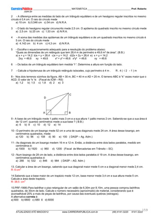 ____________ _____________________________ MATEMÁTICA _________________________________ Prof. Roberto
__________________________________________________________________________________________________________________________
ATUALIZADO ATÉ MAIO/2012 www.CARREIRAPUBLICA.com.br (48) 4141-3220 4141-3222
159
2 - A diferença entre as medidas do lado de um triângulo equilátero e de um hexágono regular inscritos no mesmo
círculo é 0,4 cm. O raio do círculo mede
a) 10 cm b) 0,546 cm c) 54 cm d) N.R.A.
3 - O lado do hexágono regular circunscrito mede 2,5 cm. O apótema do quadrado inscrito no mesmo círculo mede
a) 2,5 cm b) 25 cm c) 1,53 cm d) N.R.A.
4 - A soma das medidas dos apótemas de um triângulo equilátero e de um quadrado inscritos no mesmo círculo é
5 cm. O raio do círculo mede
a) 4,142 cm b) 4 cm c) 4,3 cm d) N.R.A.
5 - Escolha o equacionamento adequado para a resolução do problema abaixo:
“Quais as dimensões de um retângulo que tem 28,4 m de perímetro e 49,6 m² de área”. (B.B.)
a) x + y = 14,2 b)x + y = 28,4 c)x + y = 14,2 d)2x + 2y = 28,4 e) x + y = 14,2
2xy = 49,6 xy = 49,6 x² + y² = 49,6 x²y² = 49,6 xy = 49,6
6 - Os lados de um triângulo equilátero tem medida “l “. Determine a altura em função do lado.
7 - Calcule a hipotenusa de um triângulo retângulo isósceles, cujo perímetro é 4 m . R . 4 ( √ 2 - 1 ) m
8 - Nos dois terrenos vizinhos da figura, AB = 30 m, BC = 40 m e AD = 20 m. O terreno ABC é “k” vezes maior que o
ACD. O valor de “k “é: (Fiscal do ICM – RS)
a) 1,2 b) 1,5 c) 1,8 d) 2 e) 3
C
D
A B
9 - A base de um triângulo mede 1 palito mais 3 cm e a sua altura 1 palito menos 2 cm. Sabendo-se que a sua área é
de 12 cm², quantos centímetros mede a sua base ? ( B.B.)
a) 6 b) 8 c) 10 d) 12 e) 14
10 - O perímetro de um losango mede 52 cm e uma de suas diagonais mede 24 cm. A área desse losango, em
centímetros quadrados, mede:
a) 120 b) 96 c) 108 d) 90 e) 100 ( DASP – Ag. Adm.)
11 - As diagonais de um losango medem 16 m e 12 m. Então, a distância entre dois lados paralelos, medido em
centímetros é:
a) 1000 b) 1920 c) 960 d) 1200 (Fiscal de Mercadorias em Trânsito – SC)
12 - Num losango de 28 cm de lado, a distância entre dois lados paralelos é 19 cm. A área desse losango, em
centímetros quadrados é:
a) 266 b) 532 c) 846 d) 984 ( DASP – AG. Adm.)
13. Calcular a área de um losango, sabendo que sua diagonal maior mede 5 cm e a diagonal menor mede 2,4 cm.
R: 6 cm
2
14.Sabendo que a base maior de um trapézio mede 12 cm, base menor mede 3,4 cm e sua altura mede 5 cm.
Calcule a área deste trapézio.
R: 38,5 cm
2
15.PRF-1998) Para ladrilhar o piso retangular de um salão de 6,30m por 8,10m, uma pessoa comprou ladrilhos
quadrados, de 30cm de lado. Calcule o número necessário (aproximado) de material, considerando que é
aconselhável 20% a mais de peças de ladrilhos, por causa das eventuais quebras (estragos).
A alternativa correta é:
a) 600 b) 6800 c) 680 X d) 6000
 