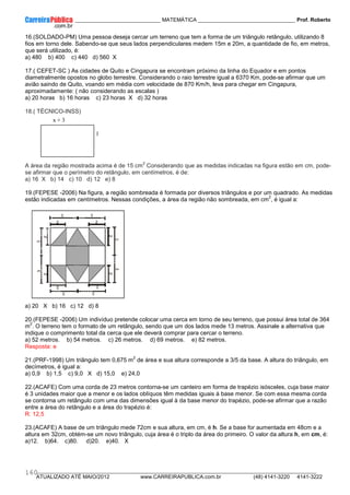 ____________ _____________________________ MATEMÁTICA _________________________________ Prof. Roberto
__________________________________________________________________________________________________________________________
ATUALIZADO ATÉ MAIO/2012 www.CARREIRAPUBLICA.com.br (48) 4141-3220 4141-3222
160
16.(SOLDADO-PM) Uma pessoa deseja cercar um terreno que tem a forma de um triângulo retângulo, utilizando 8
fios em torno dele. Sabendo-se que seus lados perpendiculares medem 15m e 20m, a quantidade de fio, em metros,
que será utilizado, é:
a) 480 b) 400 c) 440 d) 560 X
17.( CEFET-SC ) As cidades de Quito e Cingapura se encontram próximo da linha do Equador e em pontos
diametralmente opostos no globo terrestre. Considerando o raio terrestre igual a 6370 Km, pode-se afirmar que um
avião saindo de Quito, voando em média com velocidade de 870 Km/h, leva para chegar em Cingapura,
aproximadamente: ( não considerando as escalas )
a) 20 horas b) 16 horas c) 23 horas X d) 32 horas
18.( TÉCNICO-INSS)
A área da região mostrada acima é de 15 cm
2
Considerando que as medidas indicadas na figura estão em cm, pode-
se afirmar que o perímetro do retângulo, em centímetros, é de:
a) 16 X b) 14 c) 10 d) 12 e) 8
19.(FEPESE -2006) Na figura, a região sombreada é formada por diversos triângulos e por um quadrado. As medidas
estão indicadas em centímetros. Nessas condições, a área da região não sombreada, em cm
2
, é igual a:
a) 20 X b) 16 c) 12 d) 8
20.(FEPESE -2006) Um indivíduo pretende colocar uma cerca em torno de seu terreno, que possui área total de 364
m
2
. O terreno tem o formato de um retângulo, sendo que um dos lados mede 13 metros. Assinale a alternativa que
indique o comprimento total da cerca que ele deverá comprar para cercar o terreno.
a) 52 metros. b) 54 metros. c) 26 metros. d) 69 metros. e) 82 metros.
Resposta: e
21.(PRF-1998) Um triângulo tem 0,675 m
2
de área e sua altura corresponde a 3/5 da base. A altura do triângulo, em
decímetros, é igual a:
a) 0,9 b) 1,5 c) 9,0 X d) 15,0 e) 24,0
22.(ACAFE) Com uma corda de 23 metros contorna-se um canteiro em forma de trapézio isósceles, cuja base maior
é 3 unidades maior que a menor e os lados oblíquos têm medidas iguais à base menor. Se com essa mesma corda
se contorna um retângulo com uma das dimensões igual à da base menor do trapézio, pode-se afirmar que a razão
entre a área do retângulo e a área do trapézio é:
R: 12,5
23.(ACAFE) A base de um triângulo mede 72cm e sua altura, em cm, é h. Se a base for aumentada em 48cm e a
altura em 32cm, obtém-se um novo triângulo, cuja área é o triplo da área do primeiro. O valor da altura h, em cm, é:
a)12. b)64. c)80. d)20. e)40. X
x + 3
x + 1
 