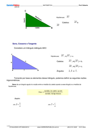 ____________ _____________________________ MATEMÁTICA _________________________________ Prof. Roberto
__________________________________________________________________________________________________________________________
ATUALIZADO ATÉ MAIO/2012 www.CARREIRAPUBLICA.com.br (48) 4141-3220 4141-3222
162
Hipotenusa:
Catetos: e
Seno, Cosseno e Tangente
Considere um triângulo retângulo BAC:
Hipotenusa: , m( ) = a.
Catetos: , m( ) = b.
, m( ) = c.
Ângulos: , e .
Tomando por base os elementos desse triângulo, podemos definir as seguintes razões
trigonométricas:
Seno de um ângulo agudo é a razão entre a medida do cateto oposto a esse ângulo e a medida da
hipotenusa.
Assim:
 