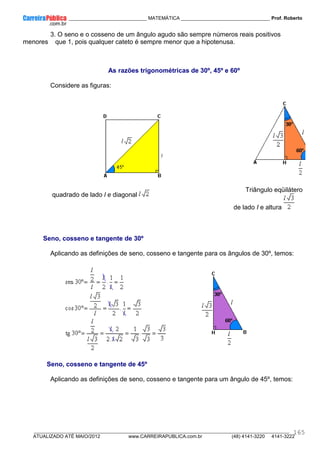 ____________ _____________________________ MATEMÁTICA _________________________________ Prof. Roberto
__________________________________________________________________________________________________________________________
ATUALIZADO ATÉ MAIO/2012 www.CARREIRAPUBLICA.com.br (48) 4141-3220 4141-3222
165
3. O seno e o cosseno de um ângulo agudo são sempre números reais positivos
menores que 1, pois qualquer cateto é sempre menor que a hipotenusa.
As razões trigonométricas de 30º, 45º e 60º
Considere as figuras:
quadrado de lado l e diagonal
Triângulo eqüilátero
de lado I e altura
Seno, cosseno e tangente de 30º
Aplicando as definições de seno, cosseno e tangente para os ângulos de 30º, temos:
Seno, cosseno e tangente de 45º
Aplicando as definições de seno, cosseno e tangente para um ângulo de 45º, temos:
 