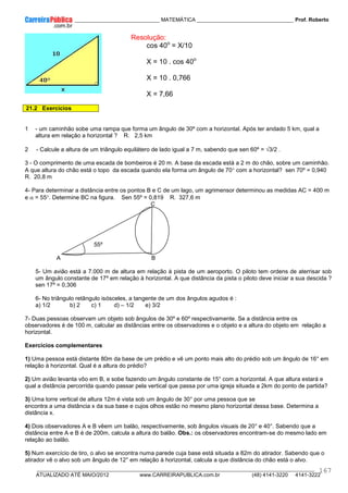 ____________ _____________________________ MATEMÁTICA _________________________________ Prof. Roberto
__________________________________________________________________________________________________________________________
ATUALIZADO ATÉ MAIO/2012 www.CARREIRAPUBLICA.com.br (48) 4141-3220 4141-3222
167
Resolução:
cos 40o
= X/10
X = 10 . cos 40o
X = 10 . 0,766
X = 7,66
21.2 Exercícios
1 - um caminhão sobe uma rampa que forma um ângulo de 30º com a horizontal. Após ter andado 5 km, qual a
altura em relação a horizontal ? R. 2,5 km
2 - Calcule a altura de um triângulo equilátero de lado igual a 7 m, sabendo que sen 60º = √3/2 .
3 - O comprimento de uma escada de bombeiros é 20 m. A base da escada está a 2 m do chão, sobre um caminhão.
A que altura do chão está o topo da escada quando ela forma um ângulo de 70° com a horizontal? sen 70º = 0,940
R. 20,8 m
4- Para determinar a distância entre os pontos B e C de um lago, um agrimensor determinou as medidas AC = 400 m
e α = 55°. Determine BC na figura. Sen 55º = 0,819 R. 327,6 m
C
55º
A B
5- Um avião está a 7.000 m de altura em relação à pista de um aeroporto. O piloto tem ordens de aterrisar sob
um ângulo constante de 17º em relação à horizontal. A que distância da pista o piloto deve iniciar a sua descida ?
sen 17º = 0,306
6- No triângulo retângulo isósceles, a tangente de um dos ângulos agudos é :
a) 1/2 b) 2 c) 1 d) – 1/2 e) 3/2
7- Duas pessoas observam um objeto sob ângulos de 30º e 60º respectivamente. Se a distância entre os
observadores é de 100 m, calcular as distâncias entre os observadores e o objeto e a altura do objeto em relação a
horizontal.
Exercícios complementares
1) Uma pessoa está distante 80m da base de um prédio e vê um ponto mais alto do prédio sob um ângulo de 16° em
relação à horizontal. Qual é a altura do prédio?
2) Um avião levanta vôo em B, e sobe fazendo um ângulo constante de 15° com a horizontal. A que altura estará e
qual a distância percorrida quando passar pela vertical que passa por uma igreja situada a 2km do ponto de partida?
3) Uma torre vertical de altura 12m é vista sob um ângulo de 30° por uma pessoa que se
encontra a uma distância x da sua base e cujos olhos estão no mesmo plano horizontal dessa base. Determina a
distância x.
4) Dois observadores A e B vêem um balão, respectivamente, sob ângulos visuais de 20° e 40°. Sabendo que a
distância entre A e B é de 200m, calcula a altura do balão. Obs.: os observadores encontram-se do mesmo lado em
relação ao balão.
5) Num exercício de tiro, o alvo se encontra numa parede cuja base está situada a 82m do atirador. Sabendo que o
atirador vê o alvo sob um ângulo de 12° em relação à horizontal, calcula a que distância do chão está o alvo.
 