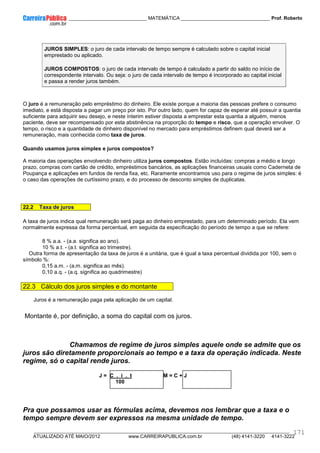 ____________ _____________________________ MATEMÁTICA _________________________________ Prof. Roberto
__________________________________________________________________________________________________________________________
ATUALIZADO ATÉ MAIO/2012 www.CARREIRAPUBLICA.com.br (48) 4141-3220 4141-3222
171
JUROS SIMPLES: o juro de cada intervalo de tempo sempre é calculado sobre o capital inicial
emprestado ou aplicado.
JUROS COMPOSTOS: o juro de cada intervalo de tempo é calculado a partir do saldo no início de
correspondente intervalo. Ou seja: o juro de cada intervalo de tempo é incorporado ao capital inicial
e passa a render juros também.
O juro é a remuneração pelo empréstimo do dinheiro. Ele existe porque a maioria das pessoas prefere o consumo
imediato, e está disposta a pagar um preço por isto. Por outro lado, quem for capaz de esperar até possuir a quantia
suficiente para adquirir seu desejo, e neste ínterim estiver disposta a emprestar esta quantia a alguém, menos
paciente, deve ser recompensado por esta abstinência na proporção do tempo e risco, que a operação envolver. O
tempo, o risco e a quantidade de dinheiro disponível no mercado para empréstimos definem qual deverá ser a
remuneração, mais conhecida como taxa de juros.
Quando usamos juros simples e juros compostos?
A maioria das operações envolvendo dinheiro utiliza juros compostos. Estão incluídas: compras a médio e longo
prazo, compras com cartão de crédito, empréstimos bancários, as aplicações financeiras usuais como Caderneta de
Poupança e aplicações em fundos de renda fixa, etc. Raramente encontramos uso para o regime de juros simples: é
o caso das operações de curtíssimo prazo, e do processo de desconto simples de duplicatas.
22.2 Taxa de juros
A taxa de juros indica qual remuneração será paga ao dinheiro emprestado, para um determinado período. Ela vem
normalmente expressa da forma percentual, em seguida da especificação do período de tempo a que se refere:
8 % a.a. - (a.a. significa ao ano).
10 % a.t. - (a.t. significa ao trimestre).
Outra forma de apresentação da taxa de juros é a unitária, que é igual a taxa percentual dividida por 100, sem o
símbolo %:
0,15 a.m. - (a.m. significa ao mês).
0,10 a.q. - (a.q. significa ao quadrimestre)
22.3 Cálculo dos juros simples e do montante
Juros é a remuneração paga pela aplicação de um capital.
Montante é, por definição, a soma do capital com os juros.
Chamamos de regime de juros simples aquele onde se admite que os
juros são diretamente proporcionais ao tempo e a taxa da operação indicada. Neste
regime, só o capital rende juros.
J = C . i . t M = C + J
100
Pra que possamos usar as fórmulas acima, devemos nos lembrar que a taxa e o
tempo sempre devem ser expressos na mesma unidade de tempo.
 