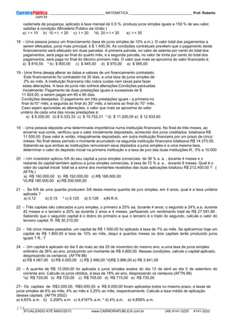 ____________ _____________________________ MATEMÁTICA _________________________________ Prof. Roberto
__________________________________________________________________________________________________________________________
ATUALIZADO ATÉ MAIO/2012 www.CARREIRAPUBLICA.com.br (48) 4141-3220 4141-3222
174
caderneta de poupança, aplicado à taxa mensal de 0,5 %, produza juros simples iguais a 150 % de seu valor,
satisfaz à condição (Ministério Publico da União )
a) t  10 b) 10 = t  20 c) t = 20 *d) 20  t  30 e) t = 30
18 - Uma pessoa possui um financiamento (taxa de juros simples de 10% a.m.). O valor total dos pagamentos a
serem efetuados, juros mais principal, é $ 1.400,00. As condições contratuais prevêem que o pagamento deste
financiamento será efetuado em duas parcelas. A primeira parcela, no valor de setenta por cento do total dos
pagamentos, será paga ao final do quarto mês, e a segunda parcela, no valor de trinta por cento do total dos
pagamentos, será paga no final do décimo primeiro mês. O valor que mais se aproxima do valor financiado é:
a) $ 816,55 * b) $ 900,00 c) $ 945,00 d) $ 970,00 e) $ 995,00
19 - Uma firma deseja alterar as datas e valores de um financiamento contratado.
Este financiamento foi contratado há 30 dias, a uma taxa de juros simples de
2% ao mês. A instituição financeira não cobra custas nem taxas para fazer
estas alterações. A taxa de juros não sofrerá alterações.Condições pactuadas
inicialmente: Pagamento de duas prestações iguais e sucessivas de $
11.924,00, a serem pagas em 60 e 90 dias.
Condições desejadas: O pagamento em três prestações iguais - a primeira no
final do10° mês; a segunda ao final do 30° mês; a terceira ao final do 70° mês.
Caso sejam aprovadas as alterações, o valor que mais se aproxima do valor
unitário de cada uma das novas prestações é:
a) $ 8.200,00 b) $ 9.333,33 c) $ 10.752,31 * d) $ 11.200,00 e) $ 12.933,60
19 - Uma pessoa deposita uma determinada importância numa instituição financeira. No final de três meses, ao
encerrar sua conta, verificou que o valor inicialmente depositado, acrescido dos juros creditados, totalizava R$
11.500,00. Esse valor é, então, integralmente depositado, em outra instituição financeira por um prazo de cinco
meses. No final desse período o montante acumulado na segunda instituição financeira totalizava R$ 14.375,00.
Sabendo-se que ambas as instituições remuneram seus depósitos a juros simples e a uma mesma taxa,
determinar o valor do depósito inicial na primeira instituição e a taxa de juro das duas instituições.R.: 5% e 10.000
20 – Um investidor aplicou 5/6 do seu capital a juros simples comerciais, de 36 % a. a. , durante 4 meses e o
restante do capital também aplicou a juros simples comerciais, à taxa de 72 % a. a., durante 8 meses. Qual é o
valor do capital inicial total se a soma dos montantes recebidos das duas aplicações totalizou R$ 212.400,00 ? (
AFTN )
a) R$ 160.000,00 b) R$ 192.000,00 c) R$ 168.000,00
*d) R$ 180.000,00 e) R$ 200.000,00
21 - Se 6/8 de uma quantia produzem 3/8 desta mesma quantia de juro simples, em 4 anos, qual é a taxa unitária
aplicada ?
a) 0,12 b) 0,15 * c) 0,125 d) 0,128 e)N.R.A.
22 - Três capitais são colocados a juro simples, o primeiro a 25% aa, durante 4 anos; o segundo a 24% a.a, durante
42 meses e o terceiro a 20% aa durante 2 anos e 4 meses, perfazendo um rendimento total de R$ 27.591,80 .
Sabendo que o segundo capital é o dobro do primeiro e que o terceiro é o triplo do segundo, calcule o valor do
terceiro capital. R. R$ 30.210,00
23 - Há cinco meses passados, um capital de R$ 1.500,00 foi aplicado à taxa de 7% ao mês. Se aplicarmos hoje um
capital de R$ 1.800,00 à taxa de 10% ao mês, daqui a quantos meses os dois capitais terão produzido juros
iguais ? R.: 7
24 - Um capital é aplicado do dia 5 de maio ao dia 25 de novembro do mesmo ano, a uma taxa de juros simples
ordinário de 36% ao ano, produzindo um montante de R$ 4.800,00. Nessas condições, calcule o capital aplicado,
desprezando os centavos. (AFTN 98)
a) R$ 4.067,00 b) R$ 4.000,00 c) R$ 3.996,00 *d)R$ 3.986,00 e) R$ 3.941,00
25 - A quantia de R$ 10.000,00 foi aplicada a juros simples exatos do dia 12 de abril ao dia 5 de setembro do
corrente ano. Calcule os juros obtidos, à taxa de 18% ao ano, desprezando os centavos.(AFTN 98)
*a) R$ 720,00 b) R$ 725,00 c) R$ 705,00 d) R$ 715,00 e) R$ 735,00
27- Os capitais de R$3.000,00, R$5.000,00 e R$ 8.000,00 foram aplicados todos no mesmo prazo, a taxas de
juros simples de 6% ao mês, 4% ao mês e 3,25% ao mês, respectivamente. Calcule a taxa média de aplicação
desses capitais. (AFTN 2002)
a) 4,83% a.m. b) 3,206% a.m. c) 4,4167% a.m. * d) 4% a.m. e) 4,859% a.m.
 