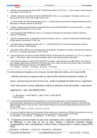 ____________ _____________________________ MATEMÁTICA _________________________________ Prof. Roberto
__________________________________________________________________________________________________________________________
ATUALIZADO ATÉ MAIO/2012 www.CARREIRAPUBLICA.com.br (48) 4141-3220 4141-3222
176
2 - Calcule o valor atual de uma letra de R$ 17.400,00 descontada a 6 7/8 % a.a. , 1 ano 2 meses e 4 dias antes do
vencimento. R. R$ 15.991,09
3 - Calcule o desconto racional de uma letra de R$ 250.000, a 6% a. a., que é paga a 7 de agosto, sendo a sua
data de vencimento no dia 18 de outubro mesmo ano.
4 - Um título de R$ 182.700,00 é descontado a 9% a. a., 60 dias antes do vencimento. Calcule a diferença entre os
descontos comercial e racional. R. R$ 40,50
5 - Calcule o tempo que foi antecipado o pagamento de um título de R$ 25.600,00, a uma taxa de 6% a. a., sendo
que foi pago R$ 23.722,70. R. 1a 2m 20 d
6 - Uma duplicata de R$ 180.900,00, a 6% a. a., foi paga um mês antes do vencimento. Calcule o desconto
racional. R. R$ 900,00
7 - Calcule a diferença entre os descontos comercial e racional, a 8% a. a., sobre um título de R$ 12.000,00 pago
50 dias antes do vencimento. R. R$ 1,46
8 - Uma letra sofre um desconto racional a 9% a. a. , de R$ 3.600,00, com vencimento para 60 dias. Calcule o
desconto comercial. R. R$ 3.654,00
9 - Uma letra de R$ 1.200,00, com vencimento para 15 de agosto, foi paga em 6 de julho, com desconto comercial
de 9 ½ % a. a. Calcule o valor pago. R. R $ 1.187,33
10 - Você desconta em um banco uma letra de R$ 90.000,00, 40 dias antes do vencimento, a 3 ½ % a. a. e paga ao
banco 1 1/8% sobre o valor nominal de comissões. Qual o valor líquido produzido pelo título ?
11 - Uma Nota Promissória no valor de R$ 5.300,00 foi comprada, numa financeira, por R$ 5.000,00. Se a taxa de
juros simples exigida pelo comprador foi de 18% ao ano, sob o critério do desconto racional, então o vencimento
dessa Nota Promissória era de (Ass. Adm BRDES 2001)
a) 2 meses. b) 2 anos. c) 3 meses. d) 3 anos. e) 4 meses.
12 -Uma empresa é devedora, em um banco, de dois títulos de crédito, um no valor de R$
1.000,00 vencível em 2 meses e outro no valor de R$ 3.000,00 vencível em 6 meses. O
banco, cuja taxa de juros é de 12 % ao ano, aceita a liquidação da dívida em um pagamento
único vencível em 8 meses. Adotando o critério do desconto comercial simples, o valor desse
pagamento é (Ass. Adm BRDES 2001)
a) R$ 3.680,60 b) R$ 3.800,00 c) R$ 4.130,43 d) R$ 4.500,80
e) R$ 5.000,00
13 - a promissória de R$240.000,00 é descontada em um banco 60 dias antes do vencimento pelo desconto
comercial simples, aplicando-se uma determinada taxa de desconto. Se a operação resulta em uma taxa linear
efetiva de desconto de 12,5% ao mês, a taxa mensal de desconto comercial simples praticada pelo banco é de
(TCI RJ 1999)
a) 15,0 % b) 10,0 % c) 9,5 % d) 8,5 % e) 6,5 %
14 - O desconto comercial simples de um título quatro meses antes do seu vencimento é de R$ 600,00. Considerando uma taxa
de 5% ao mês, obtenha o valor correspondente no caso de um desconto racional simples. (AFTN 1998)
a) R$ 400,00 b) R$ 600,00 c) R$ 800,00 d) R$ 700,00 e) R$ 500,00
15 - O desconto racional simples de uma nota promissória, cinco meses antes do vencimento, é
de R$800,00, a uma taxa de 4% ao mês. Calcule o desconto comercial simples
correspondente, isto é, considerando o mesmo título, a mesma taxa e o mesmo prazo.(AFTN
2002)
a) R$ 960,00 b) R$ 666,67 c) R$ 973,32 d) R$ 640,00 e) R$ 800,00
 