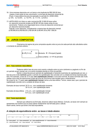 ____________ _____________________________ MATEMÁTICA _________________________________ Prof. Roberto
__________________________________________________________________________________________________________________________
ATUALIZADO ATÉ MAIO/2012 www.CARREIRAPUBLICA.com.br (48) 4141-3220 4141-3222
177
16 - Uma empresa descontou em um banco uma duplicata de R$2 000,00 dois
meses e meio antes do seu vencimento, a uma taxa de desconto comercial de
4%am. A taxa efetiva de juros da operação no período foi: (ICMS 2000)
a) 10% b) 10,44% c) 10,77% d) 11,11% e) N.R.A.
17- (AFPS-2002) Um título no valor nominal de R$ 10.900,00 deve sofrer
um desconto comercial simples de R$ 981,00 três meses antes do seu
vencimento. Todavia uma negociação levou a troca do desconto comercial por
um desconto racional simples.
Calcule o novo desconto, considerando a mesma taxa de desconto mensal.
a) R$ 890,00 b) R$ 900,00 c) R$ 924,96 d) R$ 981,00 e) R$ 1.090,00
24 JUROS COMPOSTOS
Chamamos de regime de juros compostos aquele onde os juros de cada período são calculados sobre
o montante do período anterior.
n
S = P ( 1 + i ) S = Montante P = Principal (Capital)
i = Taxa (unitária) n = Nº de períodos
24.1 Taxa nominal e taxa efetiva
Podemos definir taxa de juros como sendo a relação entre os juros cobráveis ou pagáveis no fim de
um período anual, mensal, etc.) e a soma monetária devida no início do período.
Sendo i a taxa de juros por período de capitalização e havendo n períodos de capitalização por ano, a
taxa de juros é dita nominal quando o período de capitalização não coincide com a unidade de tempo expressa pela
taxa. Por exemplo, a taxa de 12 % a.a. com capitalização mensal, é uma taxa nominal. As taxas nominais são muito
usadas como meio de exprimirmos a taxa de juros de uma forma mais simples para o entendimento.
Se a taxa for de 1 % a.m. com capitalização mensal, temos uma taxa efetiva. Temos, nesse caso, que o período de
capitalização coincide com a unidade de tempo da taxa.
Exemplos de taxa nominal: 24 % a.a., com capitalização trimestral.
30 % a.m., com capitalização diária
Exemplos de taxa efetiva: 2 % a.m., com capitalização mensal
12 % a.a., com capitalização anual.
24.2 Taxas equivalentes
Sempre que utilizamos as fórmulas, devemos utilizar taxas efetivas. Contudo, as taxas nem sempre se
apresentam de maneira que se possa aplicar diretamente nas fórmulas para o cálculo.
Assim sendo, temos que achar uma taxa equivalente.
A relação de equivalência entre as taxas é dada abaixo
2 3 4 6 12 360
( 1 + i a) = ( 1 + i s) = ( 1 + i q) = ( 1 + i t) = ( 1 + i b) = ( 1 + i m) = ( 1 + id)
ia = taxa anual is = taxa semestral iq = taxa quadrimestral it = taxa trimestral
ib = taxa bimestral im = taxa mensal id = taxa diária
 
