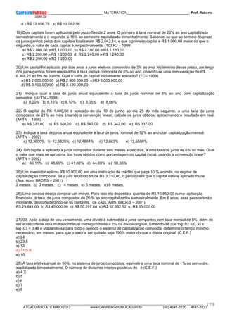 ____________ _____________________________ MATEMÁTICA _________________________________ Prof. Roberto
__________________________________________________________________________________________________________________________
ATUALIZADO ATÉ MAIO/2012 www.CARREIRAPUBLICA.com.br (48) 4141-3220 4141-3222
179
d ) R$ 12.856,78 e) R$ 13.082,56
19) Dois capitais foram aplicados pelo prazo fixo de 2 anos. O primeiro à taxa nominal de 20% ao ano capitalizada
semestralmente e o segundo, a 16% ao semestre capitalizada trimestralmente. Sabendo-se que ao término do prazo
os juros ganhos pelos dois capitais totalizaram R$ 2.042,14, e que o primeiro capital é R$ 1.000,00 maior do que o
segundo, o valor de cada capital é,respectivamente, (TCI RJ – 1999)
a) R$ 2.000,00 e R$ 1.000,00 b) R$ 2.180,00 e R$ 1.180,00
c) R$ 2.200,00 e R$ 1.200,00 d) R$ 2.240,00 e R$ 1.240,00
e) R$ 2.280,00 e R$ 1.280,00
20) Um capital foi aplicado por dois anos a juros efetivos compostos de 2% ao ano. No término desse prazo, um terço
dos juros ganhos foram reaplicados à taxa efetiva composta de 5% ao ano, obtendo-se uma remuneração de R$
6.368,25 ao fim de 3 anos. Qual o valor do capital inicialmente aplicado? (TCI- 1999)
a) R$ 2.000.000,00 b) R$ 2.900.000,00 c) R$ 3.000.000,00
d) R$ 3.100.000,00 e) R$ 3.120.000,00
21) Indique qual a taxa de juros anual equivalente à taxa de juros nominal de 8% ao ano com capitalização
semestral. (AFTN –1998)
a) 8,20% b) 8,16% c) 8,10% d) 8,05% e) 8,00%
22) O capital de R$ 1.000,00 é aplicado do dia 10 de junho ao dia 25 do mês seguinte, a uma taxa de juros
compostos de 21% ao mês. Usando a convenção linear, calcule os juros obtidos, aproximando o resultado em real.
(AFTN – 1998)
a) R$ 331,00 b) R$ 340,00 c) R$ 343,00 d) R$ 342,00 e) R$ 337,00
23) Indique a taxa de juros anual equivalente à taxa de juros nominal de 12% ao ano com capitalização mensal.
(AFTN – 2002)
a) 12,3600% b) 12,6825% c) 12,4864% d) 12,662% e) 12,5508%
24) Um capital é aplicado a juros compostos durante seis meses e dez dias, a uma taxa de juros de 6% ao mês. Qual
o valor que mais se aproxima dos juros obtidos como porcentagem do capital inicial, usando a convenção linear?
(AFTN – 2002)
a) 46,11% b) 48,00% c) 41,85% d) 44,69% e) 50,36%
25) Um investidor aplicou R$ 10.000,00 em uma instituição de crédito que paga 10 % ao mês, no regime de
capitalização composta. Se o juro recebido foi de R$ 3.310,00, o período em que o capital esteve aplicado foi de
(Ass. Adm. BRDES – 2001)
2 meses. b) 3 meses. c) 4 meses e) 5 meses. e) 6 meses.
26) Uma pessoa deseja comprar um imóvel. Para isso ela deposita a quantia de R$ 16.850,00 numa aplicação
financeira, à taxa de juros compostos de 20 % ao ano capitalizados semestralmente. Em 6 anos, essa pessoa terá o
montante, desconsiderando-se os centavos, de (Ass. Adm. BRDES – 2001)
R$ 29.841,00 b) R$ 45.000,00 c) R$ 50.297,00 d) R$ 52.882,52 e) R$ 55.000,00
27) 02. Após a data de seu vencimento, uma dívida é submetida a juros compostos com taxa mensal de 8%, além de
ser acrescida de uma multa contratual correspondente a 2% da dívida original. Sabendo-se que log102 = 0,30 e
log103 = 0,48 e utilizando-se para todo o período o sistema de capitalização composta, determine o tempo mínimo
necessário, em meses, para que o valor a ser quitado seja 190% maior do que a dívida original. (C.E.F.)
a) 24
b) 23,5
c) 13
d) 11,5 X
e) 10
28) A taxa efetiva anual de 50%, no sistema de juros compostos, equivale a uma taxa nominal de i % ao semestre,
capitalizada bimestralmente. O número de divisores inteiros positivos de i é (C.E.F.)
a) 4 X
b) 5
c) 6
d) 7
e) 8
 