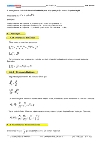 ____________ _____________________________ MATEMÁTICA _________________________________ Prof. Roberto
__________________________________________________________________________________________________________________________
ATUALIZADO ATÉ MAIO/2012 www.CARREIRAPUBLICA.com.br (48) 4141-3220 4141-3222
18
A operação com radicais é denominada radiciação e, esta operação é a inversa da potenciação.
Isto decorre de:
Exemplos:
Como 2 elevado a 4 é igual a 16, dizemos que 2 é uma raiz quarta de 16.
Como 3 elevado a 2 é igual a 9, dizemos que 3 é uma raiz quadrada de 9.
Como 5 elevado a 3 é igual a 125, dizemos que 5 é uma raiz cúbica de 125, etc
6.4 Radiciação
6.4.1 Potenciação de Radicais
Observando as potencias, temos que:
De modo geral, para se elevar um radical a um dado expoente, basta elevar o radicando àquele expoente.
Exemplos:
6.4.2 Divisão de Radicais
Segundo as propriedades dos radicais, temos que:
De um modo geral, na divisão de radicais de mesmo índice, mantemos o índice e dividimos os radicais: Exemplos:
: =
Se os radicais forem diferentes, devemos reduzi-los ao mesmo índice e depois efetue a operação. Exemplos:
6.4.3 Racionalização de denominadores
Considere a fração: que seu denominador é um número irracional.
 
