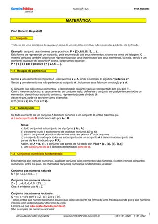 ____________ _____________________________ MATEMÁTICA _________________________________ Prof. Roberto
__________________________________________________________________________________________________________________________
ATUALIZADO ATÉ MAIO/2012 www.CARREIRAPUBLICA.com.br (48) 4141-3220 4141-3222
1
MATEMÁTICA
Prof. Roberto Bayestorff
1 Conjunto
Trata-se de uma coletânea de qualquer coisa. É um conceito primitivo; não necessita, portanto, de definição.
Exemplo: conjunto dos números pares positivos: P = {2,4,6,8,10,12, ... }.
Esta forma de representar um conjunto, pela enumeração dos seus elementos, chama-se forma de listagem. O
mesmo conjunto também poderia ser representado por uma propriedade dos seus elementos, ou seja, sendo x um
elemento qualquer do conjunto P acima, poderíamos escrever:
P = { x | x é par e positivo } = { 2,4,6, ... }.
1.1 Relação de pertinência
Sendo x um elemento do conjunto A , escrevemos x ∈
∈
∈
∈ A , onde o símbolo ∈
∈
∈
∈ significa "pertence a".
Sendo y um elemento que não pertence ao conjunto A , indicamos esse fato com a notação y ∉
∉
∉
∉ A.
O conjunto que não possui elementos , é denominado conjunto vazio e representado por φ ou por { }..
Com o mesmo raciocínio, e, opostamente, ao conjunto vazio, define-se o conjunto ao qual pertencem todos os
elementos, denominado conjunto universo, representado pelo símbolo U.
Assim é que, pode-se escrever como exemplos:
∅
∅
∅
∅ = { x; x ≠
≠
≠
≠ x} e U = {x; x = x}.
1.2 Subconjunto
Se todo elemento de um conjunto A também pertence a um conjunto B, então dizemos que
A é subconjunto de B e indicamos isto por A ⊂
⊂
⊂
⊂ B.
Notas:
a) todo conjunto é subconjunto de si próprio. ( A ⊂
⊂
⊂
⊂ A )
b) o conjunto vazio é subconjunto de qualquer conjunto. (∅
∅
∅
∅ ⊂
⊂
⊂
⊂ A)
c) se um conjunto A possui m elementos então ele possui 2
m
subconjuntos.
d) o conjunto formado por todos os subconjuntos de um conjunto A é denominado conjunto das
partes de A e é indicado por P(A).
Assim, se A = {c, d} , o conjunto das partes de A é dado por P(A) = {φ
φ
φ
φ , {c}, {d}, {c,d}}
e) um subconjunto de A é também denominado parte de A.
1.3 Conjuntos numéricos fundamentais
Entendemos por conjunto numérico, qualquer conjunto cujos elementos são números. Existem infinitos conjuntos
numéricos, entre os quais, os chamados conjuntos numéricos fundamentais, a saber:
Conjunto dos números naturais
N = {0,1,2,3,4,5,6,... }
Conjunto dos números inteiros
Z = {..., -4,-3,-2,-1,0,1,2,3,... }
Obs: é evidente que N ⊂ Z.
Conjunto dos números racionais
Q = {x; x = p/q com p ∈ Z , q ∈ Z e q ≠ 0 }.
Temos então que número racional é aquele que pode ser escrito na forma de uma fração p/q onde p e q são números
inteiros, com o denominador diferente de zero.
Lembre-se que não existe divisão por zero!.
São exemplos de números racionais:
 