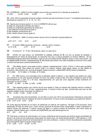 ____________ _____________________________ MATEMÁTICA _________________________________ Prof. Roberto
__________________________________________________________________________________________________________________________
ATUALIZADO ATÉ MAIO/2012 www.CARREIRAPUBLICA.com.br (48) 4141-3220 4141-3222
20
03. (CORREIOS – 2006) O mínimo múltiplo comum entre os números 6 e 8, elevado ao quadrado é:
a) 1.024 b) 576 c) 324 d) 256 e) 144.
04. ( B.B– 007) A proposição funcional “existem números que são divisível por 2 e por 3 “ é verdadeira para todos os
elementos do conjunto { 2 , 3 , 9 , 10 , 15 , 16 }
05. Quanto aos números pares 0, 2, 4 e 8, é CORRETO afirmar que:
a) estão em progressão aritmética de razão 2.
b) estão em progressão geométrica de razão de 2.
c) são potências consecutivas da base 2.
d) são múltiplos consecutivos de 2.
e) têm máximo divisor comum igual a 2.
06. ( CORREIOS – 2006 ) O máximo divisor comum de 6 e 9, elevado à quarta potência é.
a) 81 b) 71 c) 61 d) 51 e) 27
07. O número 18900 apresenta n divisores naturais, onde n é igual a:
a) 12 b) 36 c) 72 d) 18 e) 24
08. O número 2
4
. 3
a
. 5
3
tem 120 divisores. Qual é o valor de a?
09. (UFSC) Um país lançou em 02/05/2000 os satélites artificiais A, B e C com as tarefas de fiscalizar o
desmatamento em áreas de preservação, as nascentes dos rios e a pesca predatória no Oceano Atlântico. No dia
03/05/2000 podia-se observá-los alinhados, cada um em uma órbita circular diferente, tendo a Terra como centro. Se
os satélites A, B e C levam, respectivamente, 6, 10 e 9 dias para darem uma volta completa em torno da Terra, então
o número de dias para o próximo alinhamento é:
10. Três atletas correm numa pista circular e gastam, respectivamente, 2,4min, 2,0min e 1,6min para completar
uma volta na pista. Eles partem do mesmo local e no mesmo instante. Após algum tempo, os três atletas se
encontram, pela primeira vez, no local da largada. Nesse momento, o atleta MAIS VELOZ estará completando:
a) 12 voltas. b) 15 voltas. c) 18 voltas. d) 10 voltas.
11. Em 1982 ocorreu uma conjunção entre os planetas Júpiter e Saturno, o que significa que podiam ser vistos
bem próximos um do outro quando avistados da Terra. Se Júpiter e Saturno dão uma volta completa ao redor do Sol
aproximadamente a cada 12 e 30 anos, respectivamente, em qual dos anos seguintes ambos estiveram em
conjunção no céu da Terra?
a) 1840 b) 1852 c) 1864 d) 1922 e) 960
12. Três viajantes partem num mesmo dia de uma cidade A. Cada um desses três viajantes retorna à cidade A
exatamente a cada 30, 48 e 72 dias, respectivamente. O número mínimo de dias transcorridos para que os três
viajantes estejam juntos novamente na cidade A é:
a) 144. b) 240. c) 360. d) 480. e) 720.
13. Considere dois rolos de barbante, um com 96 m e outro com 150 m de comprimento. Pretende-se cortar todo
o barbante dos dois rolos em pedaços de mesmo comprimento. O menor número de pedaços que poderá ser obtido é
a) 38 b) 41 c) 43 d) 52 e) 55
14. Entre algumas famílias de um bairro, foi distribuído um total de 144 cadernos, 192 lápis e 216 borrachas. Essa
distribuição foi feita de modo que o maior número possível de famílias fosse contemplado e todas recebessem o
mesmo número de cadernos, o mesmo número de lápis e o mesmo número de borrachas, sem haver sobra de
qualquer material. Nesse caso, o número de CADERNOS que cada família ganhou foi:
a) 4 b) 6 c) 8 d) 9
15. Para levar os alunos de certa escola a um museu, pretende-se formar grupos que tenham iguais quantidades de
alunos e de modo que em cada grupo todos sejam do mesmo sexo. Se nessa escola estudam 1.350 rapazes e 1.224
garotas e cada grupo deverá ser acompanhado de um único professor, o número mínimo de professores necessários
para acompanhar todos os grupos nessa visita é:
a) 18 b) 68 c) 75 d) 126 e) 143
 