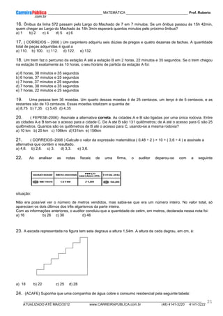 ____________ _____________________________ MATEMÁTICA _________________________________ Prof. Roberto
__________________________________________________________________________________________________________________________
ATUALIZADO ATÉ MAIO/2012 www.CARREIRAPUBLICA.com.br (48) 4141-3220 4141-3222
21
16. Ônibus da linha 572 passam pelo Largo do Machado de 7 em 7 minutos. Se um ônibus passou às 15h 42min,
quem chegar ao Largo do Machado às 18h 3min esperará quantos minutos pelo próximo ônibus?
a) 1 b) 2 c) 4 d) 5 e) 6
17. ( CORREIOS – 2006 ) Um carpinteiro adquiriu seis dúzias de pregos e quatro dezenas de tachas. A quantidade
total de peças adquiridas é igual a
a) 110. b) 100. c) 112. d) 122. e) 132.
18. Um trem faz o percurso da estação A até a estação B em 2 horas, 22 minutos e 35 segundos. Se o trem chegou
na estação B exatamente às 10 horas, o seu horário de partida da estação A foi:
a) 6 horas, 38 minutos e 35 segundos
b) 6 horas, 37 minutos e 25 segundos
c) 7 horas, 37 minutos e 25 segundos
d) 7 horas, 38 minutos e 35 segundos
e) 7 horas, 22 minutos e 25 segundos
19. Uma pessoa tem 36 moedas. Um quarto dessas moedas é de 25 centavos, um terço é de 5 centavos, e as
restantes são de 10 centavos. Essas moedas totalizam a quantia de:
a) 8,75 b) 7,35 c) 5,45 d) 4,35
20. ( FEPESE-2006) Assinale a alternativa correta. As cidades A e B são ligadas por uma única rodovia. Entre
as cidades A e B tem-se o acesso para a cidade C. De A até B são 131 quilômetros; de A até o acesso para C são 25
quilômetros. Quantos são os quilômetros de B até o acesso para C, usando-se a mesma rodovia?
a) 10 km b) 25 km c) 106km d)131km e) 156km
21. ( CORREIOS–2006 ) Calcule o valor da expressão matemática ( 0,48 ÷ 2 ) × 10 + ( 3,6 ÷ 4 ) e assinale a
alternativa que contém o resultado.
a) 4,6. b) 2,6. c) 3. d) 3,3. e) 3,6.
22. Ao analisar as notas fiscais de uma firma, o auditor deparou-se com a seguinte
situação:
Não era possível ver o número de metros vendidos, mas sabia-se que era um número inteiro. No valor total, só
apareciam os dois últimos dos três algarismos da parte inteira.
Com as informações anteriores, o auditor concluiu que a quantidade de cetim, em metros, declarada nessa nota foi:
a) 16 b) 26 c) 36 d) 46
23. A escada representada na figura tem sete degraus e altura 1,54m. A altura de cada degrau, em cm, é:
a) 18 b) 22 c) 25 d) 28
24. (ACAFE) Suponha que uma companhia de água cobre o consumo residencial pela seguinte tabela:
 