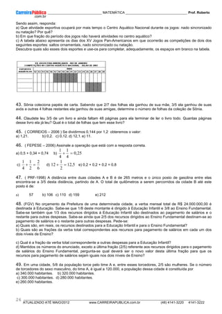 ____________ _____________________________ MATEMÁTICA _________________________________ Prof. Roberto
__________________________________________________________________________________________________________________________
ATUALIZADO ATÉ MAIO/2012 www.CARREIRAPUBLICA.com.br (48) 4141-3220 4141-3222
26
Sendo assim, responda:
a) Que atividade esportiva ocupará por mais tempo o Centro Aquático Nacional durante os jogos: nado sincronizado
ou natação? Por quê?
b) Em que fração do período dos jogos não haverá atividades no centro aquático?
c) A tabela abaixo apresenta os dias dos XV Jogos Pan-Americanos em que ocorrerão as competições de dois dos
seguintes esportes: saltos ornamentais, nado sincronizado ou natação.
Descubra quais são esses dois esportes e use-os para completar, adequadamente, os espaços em branco na tabela.
43. Sônia coleciona papéis de carta. Sabendo que 2/7 das folhas ela ganhou de sua mãe, 3/5 ela ganhou de suas
avós e outras 4 folhas restantes ela ganhou de suas amigas, determine o número de folhas da coleção de Sônia.
44. Claudete leu 3/5 de um livro e ainda faltam 48 páginas para ela terminar de ler o livro todo. Quantas páginas
desse livro ela já leu? Qual é o total de folhas que tem esse livro?
45. ( CORREIOS – 2006 ) Se dividirmos 0,144 por 1,2 obteremos o valor:
a) 1,21. b) 0,2. c) 0,12. d) 12,1. e) 11.
46. ( FEPESE – 2006) Assinale a operação que está com a resposta correta.
a) 0,5 + 0,34 = 0,74 b) 25
,
0
4
1
4
1
=
+
c)
6
2
2
1
4
1
=
+ d) 5
,
12
2
1
12 =
+ e) 0,2 + 0,2 + 0,2 = 0,8
47. ( PRF-1998) A distância entre duas cidades A e B é de 265 metros e o único posto de gasolina entre elas
encontra-se a 3/5 desta distância, partindo de A. O total de quilômetros a serem percorridos da cidade B até este
posto é de:
a) 57 b) 106 c) 110 d) 159 e) 212
48. (FGV) No orçamento da Prefeitura de uma determinada cidade, a verba mensal total de R$ 24.000.000,00 é
destinada à Educação. Sabe-se que 1/8 deste montante é dirigido à Educação Infantil e 3/8 ao Ensino Fundamental.
Sabe-se também que 1/3 dos recursos dirigidos à Educação Infantil são destinados ao pagamento de salários e o
restante para outras despesas. Sabe-se ainda que 2/5 dos recursos dirigidos ao Ensino Fundamental destinam-se ao
pagamento de salários e o restante para outras despesas. Pede-se:
a) Quais são, em reais, os recursos destinados para a Educação Infantil e para o Ensino Fundamental?
b) Quais são as frações da verba total correspondentes aos recursos para pagamento de salários em cada um dos
dois níveis de Ensino?
c) Qual é a fração da verba total correspondente a outras despesas para a Educação Infantil?
d) Mantidos os números do enunciado, exceto a última fração (2/5) referente aos recursos dirigidos para o pagamento
de salários do Ensino Fundamental, pergunta-se qual deverá ser o novo valor desta última fração para que os
recursos para pagamento de salários sejam iguais nos dois níveis de Ensino?
49. Em uma cidade, 5/8 da população torce pelo time A e, entre esses torcedores, 2/5 são mulheres. Se o número
de torcedores do sexo masculino, do time A, é igual a 120.000, a população dessa cidade é constituída por
a) 340.000 habitantes. b) 320.000 habitantes.
c) 300.000 habitantes. d) 280.000 habitantes.
e) 260.000 habitantes.
 