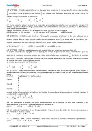 ____________ _____________________________ MATEMÁTICA _________________________________ Prof. Roberto
__________________________________________________________________________________________________________________________
ATUALIZADO ATÉ MAIO/2012 www.CARREIRAPUBLICA.com.br (48) 4141-3220 4141-3222
27
50. (FEPESE – 2006) Um operário levou três dias para fazer um serviço de manutenção. No primeiro dia, concluiu
4
1
do trabalho total e no segundo dia, concluiu
5
3
do trabalho total. Assinale a alternativa que indica a fração do
trabalho total que foi realizado no terceiro dia.
a)
30
3
b)
20
17
c)
9
4
d)
20
8
e)
20
3
51. Numa escola foi feito um levantamento para saber quais os tipos de calçados mais usados pelas crianças. Foi
obtido o seguinte resultado: um terço usa sandálias; um quarto usa tênis; um quinto usa sapatos, e os 52 restantes
usam outros tipos de calçados.
Pode-se concluir que, pelos tipos de calçados encontrados, há nessa escola um total de
a) 240 crianças. b) 250 crianças. c) 260 crianças. d) 270 crianças. e) 280 crianças.
52. ( FEPESE – 2006) Um avião decola em Florianópolis, com destino a Salvador, às 8h, num vôo que tem a
duração total de 4 horas. Supondo que o avião precise reabastecer após
5
3
do tempo total de duração do vôo,
assinale a alternativa que indica o horário em que o avião deverá pousar para reabastecimento.
a) 10 h 40 min. b) 11 h. c) 10 h 24 mim. d) 10 h 44 min. e) 09 h 44 min.
53. (FEPESE – 2006) Um grupo de pessoas saiu para caminhar em um parque, aproveitando o sol
do outono. Utilizando uma equação, pode-se dizer que o número de pessoas que iniciou a caminhada é igual ao
quadrado da metade do número de pessoas que iniciou a caminhada. Após uma parada,
12
9
do número de pessoas
que iniciou a caminhada continuou até o final da aventura. Assinale a alternativa que indique a razão entre o número
de pessoas que iniciou a caminhada e o número
de pessoas que chegou ao final da aventura.
a)
12
3
b) 3 c)
4
3
d)
3
4
e) 4
54. (FEPESE – 2006) Uma construtora está executando uma obra e prevê a sua realização em quatro etapas. A
tabela abaixo relaciona a fração do serviço total que foi executado, após a conclusão de cada uma das três primeiras
etapas:
ETAPAS Fração do serviço total executado
Etapa 1
5
2
Etapa 2
3
1
Etapa 3
5
1
Assinale a alternativa que indica a fração do serviço total de execução da obra que deve ser realizada na etapa 4
para que a obra seja concluída.
a)
15
14
b)
13
4
c)
13
9
d)
15
1
e)
75
2
55. Uma pessoa tem 36 moedas. Um quarto dessas moedas é de 25 centavos, um terço é de 5 centavos, e as
restantes são de 10 centavos. Essas moedas totalizam a quantia de:
a) 8,75 b) 7,35 c) 5,45 d) 4,35
56. Um pai tem o triplo da idade de seu filho que está com 10 anos. A soma das idades dos dois, em anos, quando o
filho tiver a idade atual do pai será
a) 70 b) 80 c) 90 d) 100
57. ( CORREIOS – 2006 ) Assinale a alternativa correta para o resultado do número 12 elevado ao expoente zero:
a) -12 b) 12 c) 0 d) -1 e) 1
 