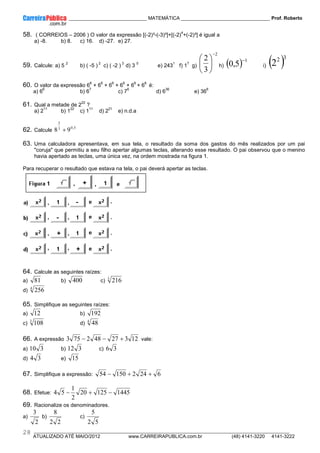 ____________ _____________________________ MATEMÁTICA _________________________________ Prof. Roberto
__________________________________________________________________________________________________________________________
ATUALIZADO ATÉ MAIO/2012 www.CARREIRAPUBLICA.com.br (48) 4141-3220 4141-3222
28
58. ( CORREIOS – 2006 ) O valor da expressão [(-2)³-(-3)³]+[(-2)
4
+(-2)³] é igual a
a) -8. b) 8. c) 16. d) -27. e) 27.
59. Calcule: a) 5
2
b) ( -5 )
2
c) ( -2 )
3
d) 3
0
e) 243
1
f) 1
7
g)
2
3
2
−






h) ( ) 1
5
,
0
−
i) ( )3
2
2
60. O valor da expressão 6
6
+ 6
6
+ 6
6
+ 6
6
+ 6
6
+ 6
6
é:
a) 6
6
b) 6
7
c) 7
6
d) 6
36
e) 36
6
61. Qual a metade de 2
22
?
a) 2
11
b) 1
22
c) 1
11
d) 2
21
e) n.d.a
62. Calcule
5
,
0
3
2
9
8 +
63. Uma calculadora apresentava, em sua tela, o resultado da soma dos gastos do mês realizados por um pai
"coruja" que permitiu a seu filho apertar algumas teclas, alterando esse resultado. O pai observou que o menino
havia apertado as teclas, uma única vez, na ordem mostrada na figura 1.
Para recuperar o resultado que estava na tela, o pai deverá apertar as teclas.
64. Calcule as seguintes raízes:
a) 81 b) 400 c) 3
216
d) 4
256
65. Simplifique as seguintes raízes:
a) 12 b) 192
c) 3
108 d) 4
48
66. A expressão 12
3
27
48
2
75
3 +
−
− vale:
a) 3
10 b) 3
12 c) 3
6
d) 3
4 e) 15
67. Simplifique a expressão: 6
24
2
150
54 +
+
−
68. Efetue: 1445
125
20
2
1
5
4 −
+
−
69. Racionalize os denominadores.
a)
2
3
b)
2
2
8
c)
5
2
5
 