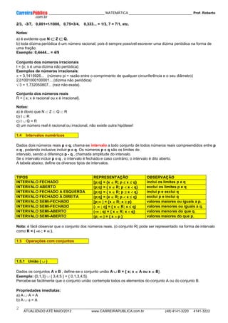 ____________ _____________________________ MATEMÁTICA _________________________________ Prof. Roberto
__________________________________________________________________________________________________________________________
ATUALIZADO ATÉ MAIO/2012 www.CARREIRAPUBLICA.com.br (48) 4141-3220 4141-3222
2
2/3, -3/7, 0,001=1/1000, 0,75=3/4, 0,333... = 1/3, 7 = 7/1, etc.
Notas:
a) é evidente que N ⊂
⊂
⊂
⊂ Z ⊂
⊂
⊂
⊂ Q.
b) toda dízima periódica é um número racional, pois é sempre possível escrever uma dízima periódica na forma de
uma fração.
Exemplo: 0,4444... = 4/9
Conjunto dos números irracionais
I = {x; x é uma dízima não periódica}.
Exemplos de números irracionais:
π = 3,1415926... (número pi = razão entre o comprimento de qualquer circunferência e o seu diâmetro)
2,01001000100001... (dízima não periódica)
√ 3 = 1,732050807... (raiz não exata).
Conjunto dos números reais
R = { x; x é racional ou x é irracional}.
Notas:
a) é óbvio que N ⊂ Z ⊂ Q ⊂ R
b) I ⊂ R
c) I ∪ Q = R
d) um número real é racional ou irracional, não existe outra hipótese!
1.4 Intervalos numéricos
Dados dois números reais p e q, chama-se intervalo a todo conjunto de todos números reais compreendidos entre p
e q , podendo inclusive incluir p e q. Os números p e q são os limites do
intervalo, sendo a diferença p - q , chamada amplitude do intervalo.
Se o intervalo incluir p e q , o intervalo é fechado e caso contrário, o intervalo é dito aberto.
A tabela abaixo, define os diversos tipos de intervalos.
TIPOS REPRESENTAÇÃO OBSERVAÇÃO
INTERVALO FECHADO [p;q] = {x ∈
∈
∈
∈ R; p ≤
≤
≤
≤ x ≤
≤
≤
≤ q} inclui os limites p e q
INTERVALO ABERTO (p;q) = { x ∈
∈
∈
∈ R; p <
<
<
< x <
<
<
< q} exclui os limites p e q
INTERVALO FECHADO A ESQUERDA [p;q) = { x ∈
∈
∈
∈ R; p ≤
≤
≤
≤ x <
<
<
< q} inclui p e exclui q
INTERVALO FECHADO À DIREITA (p;q] = {x ∈
∈
∈
∈ R; p <
<
<
< x ≤
≤
≤
≤ q} exclui p e inclui q
INTERVALO SEMI-FECHADO [p;∞
∞
∞
∞ ) = {x ∈
∈
∈
∈ R; x ≥
≥
≥
≥ p} valores maiores ou iguais a p.
INTERVALO SEMI-FECHADO (- ∞
∞
∞
∞ ; q] = { x ∈
∈
∈
∈ R; x ≤
≤
≤
≤ q} valores menores ou iguais a q.
INTERVALO SEMI-ABERTO (-∞
∞
∞
∞ ; q) = { x ∈
∈
∈
∈ R; x <
<
<
< q} valores menores do que q.
INTERVALO SEMI-ABERTO (p; ∞
∞
∞
∞ ) = { x >
>
>
> p } valores maiores do que p.
Nota: é fácil observar que o conjunto dos números reais, (o conjunto R) pode ser representado na forma de intervalo
como R = ( -∞
∞
∞
∞ ; + ∞
∞
∞
∞ ).
1.5 Operações com conjuntos
1.5.1 União ( ∪
∪
∪
∪ )
Dados os conjuntos A e B , define-se o conjunto união A ∪
∪
∪
∪ B = { x; x ∈
∈
∈
∈ A ou x ∈
∈
∈
∈ B}.
Exemplo: {0,1,3} ∪ { 3,4,5 } = { 0,1,3,4,5}.
Percebe-se facilmente que o conjunto união contempla todos os elementos do conjunto A ou do conjunto B.
Propriedades imediatas:
a) A ∪ A = A
b) A ∪ φ = A
 