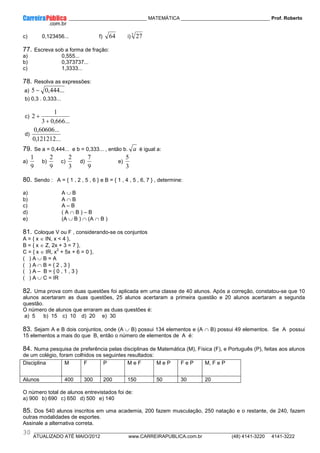 ____________ _____________________________ MATEMÁTICA _________________________________ Prof. Roberto
__________________________________________________________________________________________________________________________
ATUALIZADO ATÉ MAIO/2012 www.CARREIRAPUBLICA.com.br (48) 4141-3220 4141-3222
30
c) 0,123456... f) 64 i) 3
27
77. Escreva sob a forma de fração:
a) 0,555...
b) 0,373737...
c) 1,3333...
78. Resolva as expressões:
a) ...
444
,
0
5 −
b) 0,3 . 0,333...
c)
...
666
,
0
3
1
2
+
+
d)
...
121212
,
0
...
60606
,
0
79. Se a = 0,444... e b = 0,333... , então b. a é igual a:
a)
9
1
b)
9
2
c)
3
2
d)
9
7
e)
3
5
80. Sendo : A = { 1 , 2 , 5 , 6 } e B = { 1 , 4 , 5 , 6, 7 } , determine:
a) A ∪ B
b) A ∩ B
c) A – B
d) ( A ∩ B ) – B
e) (A ∪ B ) ∩ (A ∩ B )
81. Coloque V ou F , considerando-se os conjuntos
A = { x ∈ IN, x < 4 },
B = { x ∈ Z, 2x + 3 = 7 },
C = { x ∈ IR, x
2
+ 5x + 6 = 0 },
( ) A ∪ B = A
( ) A ∩ B = { 2 , 3 }
( ) A – B = { 0 , 1 , 3 }
( ) A ∪ C = IR
82. Uma prova com duas questões foi aplicada em uma classe de 40 alunos. Após a correção, constatou-se que 10
alunos acertaram as duas questões, 25 alunos acertaram a primeira questão e 20 alunos acertaram a segunda
questão.
O número de alunos que erraram as duas questões é:
a) 5 b) 15 c) 10 d) 20 e) 30
83. Sejam A e B dois conjuntos, onde (A ∪ B) possui 134 elementos e (A ∩ B) possui 49 elementos. Se A possui
15 elementos a mais do que B, então o número de elementos de A é:
84. Numa pesquisa de preferência pelas disciplinas de Matemática (M), Física (F), e Português (P), feitas aos alunos
de um colégio, foram colhidos os seguintes resultados:
O número total de alunos entrevistados foi de:
a) 900 b) 690 c) 650 d) 500 e) 140
85. Dos 540 alunos inscritos em uma academia, 200 fazem musculação, 250 natação e o restante, de 240, fazem
outras modalidades de esportes.
Assinale a alternativa correta.
Disciplina M F P M e F M e P F e P M, F e P
Alunos 400 300 200 150 50 30 20
 