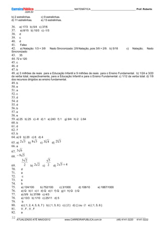 ____________ _____________________________ MATEMÁTICA _________________________________ Prof. Roberto
__________________________________________________________________________________________________________________________
ATUALIZADO ATÉ MAIO/2012 www.CARREIRAPUBLICA.com.br (48) 4141-3220 4141-3222
32
b) 2 estrelinhas. c) 9 estrelinhas.
d) 11 estrelinhas. e) 13 estrelinhas.
36. a) 17/3 b) 5/4 c) 37/6
37. a) 8/15 b) 10/3 c) -1/3
38. d
39. c
40. d
41. Falso
42. a) Natação: 1/3 = 3/9 Nado Sincronizado: 2/9 Natação, pois 3/9 > 2/9. b) 5/18 c) Natação; Nado
Sincronizado
43. 35
44. 72 e 120
45. c
46. d
47. b
48. a) 3 milhões de reais para a Educação Infantil e 9 milhões de reais para o Ensino Fundamental. b) 1/24 e 3/20
da verba total, respectivamente, para a Educação Infantil e para o Ensino Fundamental. c) 1/12 da verba total. d) 1/9
dos recursos dirigidos ao ensino fundamental.
49. b
50. e
51. a
52. c
53. d
54. d
55. d
56. b
57. e
58. e
59. a) 25 b) 25 c) -8 d) 1 e) 243 f) 1 g) 9/4 h) 2 i) 64
60. b
61. d
62. 7
63. b
64. a) 9 b) 20 c) 6 d) 4
65. a) 3
2 b) 3
8 c)
3
4
3 d)
4
3
2
66. a
67. 6
3
68. 5
9
−
69. 2
2
3
b) 2
2 c) 2
5
d) 4
5
2 +
70. d
71. a
72. c
73. e
74. b
75. a) 124/100 b) 752/100 c) 3/1000 d) 108/10 e) 1887/1000
76. a) Q b) I c) I d) Q e) I f) Q g) I h) Q i) Q
77. a) 5/9 b) 37/99 c) 4/3
78. a) 13/3 b) 1/10 c) 25/11 d) 5
79. b
80. a) { 1, 2, 4, 5, 6, 7 } b) { 1, 5, 6 } c) { 2 } d) { } ou ∅ e) { 1, 5, 6 }
81. V , F , V , F
82. a
 