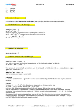 ____________ _____________________________ MATEMÁTICA _________________________________ Prof. Roberto
__________________________________________________________________________________________________________________________
ATUALIZADO ATÉ MAIO/2012 www.CARREIRAPUBLICA.com.br (48) 4141-3220 4141-3222
33
83. Desafio
84. Desafio
85. Desafio
7 Produtos Notáveis
Vamos relembrar aqui, identidades especiais, conhecidas particularmente como Produtos Notáveis.
7.1 Quadrado da soma e da diferença
(a + b)
2
= a
2
+ 2ab + b
2
(a – b)
2
= a
2
– 2ab + b
2
Das duas anteriores, poderemos concluir que também é válido que:
(a+b)
2
+ (a-b)
2
= 2(a
2
+b
2
) ou escrevendo de uma forma conveniente:
7.2 Diferença de quadrados
(a + b).(a – b) = a
2
– b
2
7.3 Cubo de uma soma e de uma diferença
(a + b)
3
= a
3
+ 3.a
2
.b + 3.a.b
2
+ b
3
Para determinar o cubo da diferença, basta substituir na identidade acima, b por -b, obtendo:
(a – b)
3
= a
3
– 3.a
2
.b + 3.a.b
2
– b
3
Uma forma mais conveniente de apresentar o cubo de soma, pode ser obtida fatorando-se a expressão como segue:
(a + b)
3
= a
3
+ 3.a.b(a+b) + b
3
Ou:
(a + b)
3
= a
3
+ b
3
+ 3ab(a + b)
Esta forma de apresentação, é bastante útil.
Exemplos:
1 – A soma de dois números é igual a 10 e a soma dos seus cubos é igual a 100. Qual o valor do produto desses
números?
Solução:
Temos: a + b = 10 e a
3
+ b
3
= 100. Substituindo diretamente na fórmula anterior, fica:
10
3
= 100 + 3ab(10) de onde tiramos 1000 = 100 + 30.ab
Daí, vem: 900 = 30.ab, de onde concluímos finalmente que ab = 30, que é a resposta solicitada.
Nota: os números a e b que satisfazem à condição do problema acima, não são números reais e sim, números
complexos. Você pode verificar isto, resolvendo o sistema formado pelas igualdades a+b = 10 e ab = 30. Verifique
como exercício!
Alerto para o fato de que é muito trabalhoso. Mas, vá lá, faça! É um bom treinamento sobre as operações com
números complexos. Pelo menos, fica caracterizada a importância de saber a fórmula acima. Sem ela, a solução
DESTE PROBLEMA SIMPLES, seria bastante penosa!
 