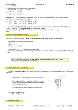 ____________ _____________________________ MATEMÁTICA _________________________________ Prof. Roberto
__________________________________________________________________________________________________________________________
ATUALIZADO ATÉ MAIO/2012 www.CARREIRAPUBLICA.com.br (48) 4141-3220 4141-3222
34
2 - Calcule o valor de F na expressão abaixo, para:
a = -700, b = - 33 , x = 23,48 e y = 9,14345.
Solução: Com a substituição direta dos valores dados, os cálculos seriam tantos que seria inviável! Vamos
desenvolver os produtos notáveis indicados:
Se você observar cuidadosamente a expressão acima, verá que o numerador e o denominador da fração são
IGUAIS, e, portanto, F = 1, independente dos valores de a, b, x e y.
Portanto, a resposta é igual a 1, independente dos valores atribuídos às variáveis a, b, x e y.
Resp: 1
8 Decomposição em fatores primos
Todo número natural, maior que 1, pode ser decomposto num produto de dois ou mais fatores.
Decomposição do número 24 num produto:
24 = 4 x 6
24 = 2 x 2 x 6
24 = 2 x 2 x 2 x 3 = 2
3
x 3
No produto 2 x 2 x 2 x 3 todos os fatores são primos.
Chamamos de fatoração de 24 a decomposição de 24 num produto de fatores primos. Então a fatoração de 24
é 2
3
x 3.
De um modo geral, chamamos de fatoração de um número natural, maior que 1, a sua
decomposição num produto de fatores primos.
8.1 Regra prática para a fatoração
Existe um dispositivo prático para fatorar um número. Acompanhe, no exemplo, os passos para montar esse
dispositivo:
1º) Dividimos o número pelo seu menor divisor primo;
2º) a seguir, dividimos o quociente obtido pelo menor
divisor primo desse quociente e assim sucessivamente
até obter o quociente 1.
A figura ao lado mostra a fatoração do número 630.
Então 630 = 2 x 3 x 3 x 5 x 7.
630 = 2 x 3
2
x 5 x 7.
8.2 Números Primos
 