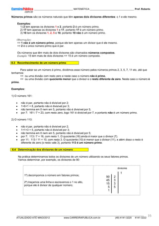 ____________ _____________________________ MATEMÁTICA _________________________________ Prof. Roberto
__________________________________________________________________________________________________________________________
ATUALIZADO ATÉ MAIO/2012 www.CARREIRAPUBLICA.com.br (48) 4141-3220 4141-3222
35
Números primos são os números naturais que têm apenas dois divisores diferentes: o 1 e ele mesmo.
Exemplos:
1) 2 tem apenas os divisores 1 e 2, portanto 2 é um número primo.
2) 17 tem apenas os divisores 1 e 17, portanto 17 é um número primo.
3) 10 tem os divisores 1, 2, 5 e 10, portanto 10 não é um número primo.
Observações:
=> 1 não é um número primo, porque ele tem apenas um divisor que é ele mesmo.
=> 2 é o único número primo que é par.
Os números que têm mais de dois divisores são chamados números compostos.
Exemplo: 15 tem mais de dois divisores => 15 é um número composto.
8.3 Reconhecimento de um número primo
Para saber se um número é primo, dividimos esse número pelos números primos 2, 3, 5, 7, 11 etc. até que
tenhamos:
=> ou uma divisão com resto zero e neste caso o número não é primo,
=> ou uma divisão com quociente menor que o divisor e o resto diferente de zero. Neste caso o número é
primo.
Exemplos:
1) O número 161:
• não é par, portanto não é divisível por 2;
• 1+6+1 = 8, portanto não é divisível por 3;
• não termina em 0 nem em 5, portanto não é divisível por 5;
• por 7: 161 / 7 = 23, com resto zero, logo 161 é divisível por 7, e portanto não é um número primo.
2) O número 113:
• não é par, portanto não é divisível por 2;
• 1+1+3 = 5, portanto não é divisível por 3;
• não termina em 0 nem em 5, portanto não é divisível por 5;
• por 7: 113 / 7 = 16, com resto 1. O quociente (16) ainda é maior que o divisor (7).
• por 11: 113 / 11 = 10, com resto 3. O quociente (10) é menor que o divisor (11), e além disso o resto é
diferente de zero (o resto vale 3), portanto 113 é um número primo.
8.4 Determinação dos divisores de um número
Na prática determinamos todos os divisores de um número utilizando os seus fatores primos.
Vamos determinar, por exemplo, os divisores de 90:
1º) decompomos o número em fatores primos;
2º) traçamos uma linha e escrevemos o 1 no alto,
porque ele é divisor de qualquer número;
 