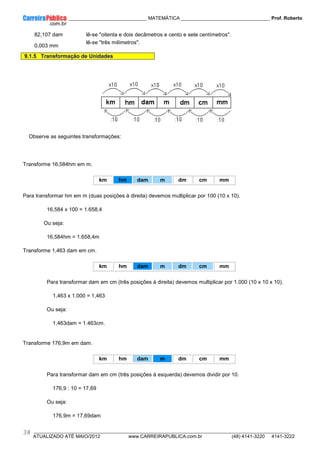 ____________ _____________________________ MATEMÁTICA _________________________________ Prof. Roberto
__________________________________________________________________________________________________________________________
ATUALIZADO ATÉ MAIO/2012 www.CARREIRAPUBLICA.com.br (48) 4141-3220 4141-3222
38
82,107 dam lê-se "oitenta e dois decâmetros e cento e sete centímetros".
0,003 mm
lê-se "três milímetros".
9.1.5 Transformação de Unidades
Observe as seguintes transformações:
Transforme 16,584hm em m.
km hm dam m dm cm mm
Para transformar hm em m (duas posições à direita) devemos multiplicar por 100 (10 x 10).
16,584 x 100 = 1.658,4
Ou seja:
16,584hm = 1.658,4m
Transforme 1,463 dam em cm.
km hm dam m dm cm mm
Para transformar dam em cm (três posições à direita) devemos multiplicar por 1.000 (10 x 10 x 10).
1,463 x 1.000 = 1,463
Ou seja:
1,463dam = 1.463cm.
Transforme 176,9m em dam.
km hm dam m dm cm mm
Para transformar dam em cm (três posições à esquerda) devemos dividir por 10.
176,9 : 10 = 17,69
Ou seja:
176,9m = 17,69dam
 