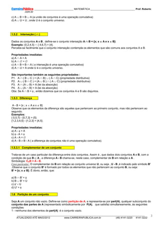 ____________ _____________________________ MATEMÁTICA _________________________________ Prof. Roberto
__________________________________________________________________________________________________________________________
ATUALIZADO ATÉ MAIO/2012 www.CARREIRAPUBLICA.com.br (48) 4141-3220 4141-3222
3
c) A ∪ B = B ∪ A (a união de conjuntos é uma operação comutativa)
d) A ∪ U = U , onde U é o conjunto universo.
1.5.2 Interseção ( ∩
∩
∩
∩ )
Dados os conjuntos A e B , define-se o conjunto interseção A ∩
∩
∩
∩ B = {x; x ∈
∈
∈
∈ A e x ∈
∈
∈
∈ B}.
Exemplo: {0,2,4,5} ∩ { 4,6,7} = {4}.
Percebe-se facilmente que o conjunto interseção contempla os elementos que são comuns aos conjuntos A e B.
Propriedades imediatas:
a) A ∩ A = A
b) A ∩ ∅ = ∅
c) A ∩ B = B ∩ A ( a interseção é uma operação comutativa)
d) A ∩ U = A onde U é o conjunto universo.
São importantes também as seguintes propriedades :
P1. A ∩ ( B ∪ C ) = (A ∩ B) ∪ ( A ∩ C) (propriedade distributiva)
P2. A ∪ ( B ∩ C ) = (A ∪ B ) ∩ ( A ∪ C) (propriedade distributiva)
P3. A ∩ (A ∪ B) = A (lei da absorção)
P4. A ∪ (A ∩ B) = A (lei da absorção)
Obs: Se A ∩ B = φ , então dizemos que os conjuntos A e B são disjuntos.
1.5.3 Diferença
A - B = {x ; x ∈ A e x ∉ B}
Observe que os elementos da diferença são aqueles que pertencem ao primeiro conjunto, mas não pertencem ao
segundo.
Exemplos:
{ 0,5,7} - {0,7,3} = {5}.
{1,2,3,4,5} - {1,2,3} = {4,5}.
Propriedades imediatas:
a) A - φ = A
b) φ - A = φ
c) A - A = ∅
d) A - B ≠ B - A ( a diferença de conjuntos não é uma operação comutativa).
1.5.3.1 Complementar de um conjunto
Trata-se de um caso particular da diferença entre dois conjuntos. Assim é , que dados dois conjuntos A e B, com a
condição de que B ⊂
⊂
⊂
⊂ A , a diferença A - B chama-se, neste caso, complementar de B em relação a A .
Simbologia: CAB = A - B.
Caso particular: O complementar de B em relação ao conjunto universo U, ou seja , U - B ,é indicado pelo símbolo B'
.Observe que o conjunto B' é formado por todos os elementos que não pertencem ao conjunto B, ou seja:
B' = {x; x ∉
∉
∉
∉ B}. É óbvio, então, que:
a) B ∩ B' = φ
b) B ∪ B' = U
c) φ' = U
d) U' = φ
1.6 Partição de um conjunto
Seja A um conjunto não vazio. Define-se como partição de A, e representa-se por part(A), qualquer subconjunto do
conjunto das partes de A (representado simbolicamente por P(A), que satisfaz simultaneamente, às seguintes
condições:
1 - nenhuma dos elementos de part(A) é o conjunto vazio.
 