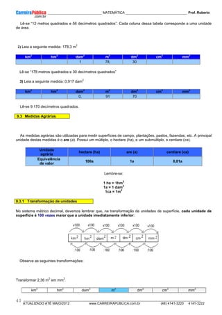 ____________ _____________________________ MATEMÁTICA _________________________________ Prof. Roberto
__________________________________________________________________________________________________________________________
ATUALIZADO ATÉ MAIO/2012 www.CARREIRAPUBLICA.com.br (48) 4141-3220 4141-3222
40
Lê-se “12 metros quadrados e 56 decímetros quadrados”. Cada coluna dessa tabela corresponde a uma unidade
de área.
2) Leia a seguinte medida: 178,3 m
2
km
2
hm
2
dam
2
m
2
dm
2
cm
2
mm
2
1 78, 30
Lê-se “178 metros quadrados e 30 decímetros quadrados”
3) Leia a seguinte medida: 0,917 dam
2
km
2
hm
2
dam
2
m
2
dm
2
cm
2
mm
2
0, 91 70
Lê-se 9.170 decímetros quadrados.
9.3 Medidas Agrárias
As medidas agrárias são utilizadas para medir superfícies de campo, plantações, pastos, fazendas, etc. A principal
unidade destas medidas é o are (a). Possui um múltiplo, o hectare (ha), e um submúltiplo, o centiare (ca).
Unidade
agrária
hectare (ha) are (a) centiare (ca)
Equivalência
de valor
100a 1a 0,01a
Lembre-se:
1 ha = 1hm
2
1a = 1 dam
2
1ca = 1m
2
9.3.1 Transformação de unidades
No sistema métrico decimal, devemos lembrar que, na transformação de unidades de superfície, cada unidade de
superfície é 100 vezes maior que a unidade imediatamente inferior:
Observe as seguintes transformações:
Transformar 2,36 m
2
em mm
2
.
km
2
hm
2
dam
2
m
2
dm
2
cm
2
mm
2
 