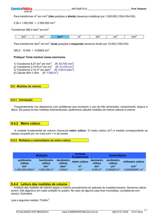 ____________ _____________________________ MATEMÁTICA _________________________________ Prof. Roberto
__________________________________________________________________________________________________________________________
ATUALIZADO ATÉ MAIO/2012 www.CARREIRAPUBLICA.com.br (48) 4141-3220 4141-3222
41
Para transformar m
2
em mm
2
(três posições à direita) devemos multiplicar por 1.000.000 (100x100x100).
2,36 x 1.000.000 = 2.360.000 mm
2
Transformar 580,2 dam
2
em km
2
.
km
2
hm
2
dam
2
m
2
dm
2
cm
2
mm
2
Para transformar dam
2
em km
2
(duas posições à esquerda) devemos dividir por 10.000 (100x100).
580,2 : 10.000 = 0,05802 km
2
Pratique! Tente resolver esses exercícios:
1) Transforme 8,37 dm
2
em mm
2
(R: 83.700 mm
2
)
2) Transforme 3,1416 m
2
em cm
2
(R: 31.416 cm
2
)
3) Transforme 2,14 m
2
em dam
2
(R: 0,0214 dam
2
)
4) Calcule 40m x 25m (R: 1.000 m
2
)
9.4 Medidas de volume
9.4.1 Introdução
Frequentemente nos deparamos com problemas que envolvem o uso de três dimensões: comprimento, largura e
altura. De posse de tais medidas tridimensionais, poderemos calcular medidas de metros cúbicos e volume.
9.4.2 Metro cúbico
A unidade fundamental de volume chama-se metro cúbico. O metro cúbico (m
3
) é medida correspondente ao
espaço ocupado por um cubo com 1 m de aresta.
9.4.3 Múltiplos e submúltiplos do metro cúbico
Múltiplos
Unidade
Fundamental
Submúltiplos
quilômetro
cúbico
hectômetro
cúbico
decâmetro
cúbico
metro cúbico
decímetro
cúbico
centímetro
cúbico
milímetro cúbico
km
3
hm
3
dam
3
m
3
dm
3
cm
3
mm
3
1.000.000.000m
3
1.000.000 m
3
1.000m
3
1m
3
0,001m
3
0,000001m
3
0,000000001 m
3
9.4.4 Leitura das medidas de volume
A leitura das medidas de volume segue o mesmo procedimento do aplicado às medidas lineares. Devemos utilizar
porem, três algarismo em cada unidade no quadro. No caso de alguma casa ficar incompleta, completa-se com
zero(s). Exemplos.
Leia a seguinte medida: 75,84m
3
 