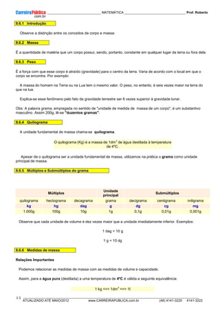 ____________ _____________________________ MATEMÁTICA _________________________________ Prof. Roberto
__________________________________________________________________________________________________________________________
ATUALIZADO ATÉ MAIO/2012 www.CARREIRAPUBLICA.com.br (48) 4141-3220 4141-3222
44
9.6.1 Introdução
Observe a distinção entre os conceitos de corpo e massa:
9.6.2 Massa
É a quantidade de matéria que um corpo possui, sendo, portanto, constante em qualquer lugar da terra ou fora dela.
9.6.3 Peso
É a força com que esse corpo é atraído (gravidade) para o centro da terra. Varia de acordo com o local em que o
corpo se encontra. Por exemplo:
A massa do homem na Terra ou na Lua tem o mesmo valor. O peso, no entanto, é seis vezes maior na terra do
que na lua.
Explica-se esse fenômeno pelo fato da gravidade terrestre ser 6 vezes superior à gravidade lunar.
Obs: A palavra grama, empregada no sentido de "unidade de medida de massa de um corpo", é um substantivo
masculino. Assim 200g, lê-se "duzentos gramas".
9.6.4 Quilograma
A unidade fundamental de massa chama-se quilograma.
O quilograma (Kg) é a massa de 1dm
3
de água destilada à temperatura
de 4ºC.
Apesar de o quilograma ser a unidade fundamental de massa, utilizamos na prática o grama como unidade
principal de massa.
9.6.5 Múltiplos e Submúltiplos do grama
Múltiplos
Unidade
principal
Submúltiplos
quilograma hectograma decagrama grama decigrama centigrama miligrama
kg hg dag g dg cg mg
1.000g 100g 10g 1g 0,1g 0,01g 0,001g
Observe que cada unidade de volume é dez vezes maior que a unidade imediatamente inferior. Exemplos:
1 dag = 10 g
1 g = 10 dg
9.6.6 Medidas de massa
Relações Importantes
Podemos relacionar as medidas de massa com as medidas de volume e capacidade.
Assim, para a água pura (destilada) a uma temperatura de 4ºC é válida a seguinte equivalência:
1 kg <=> 1dm
3
<=> 1l
 