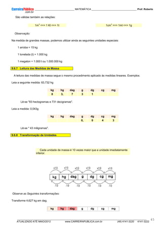 ____________ _____________________________ MATEMÁTICA _________________________________ Prof. Roberto
__________________________________________________________________________________________________________________________
ATUALIZADO ATÉ MAIO/2012 www.CARREIRAPUBLICA.com.br (48) 4141-3220 4141-3222
45
São válidas também as relações:
1m
3
<=> 1 Kl <=> 1t 1cm
3
<=> 1ml <=> 1g
Observação:
Na medida de grandes massas, podemos utilizar ainda as seguintes unidades especiais:
1 arroba = 15 kg
1 tonelada (t) = 1.000 kg
1 megaton = 1.000 t ou 1.000.000 kg
9.6.7 Leitura das Medidas de Massa
A leitura das medidas de massa segue o mesmo procedimento aplicado às medidas lineares. Exemplos:
Leia a seguinte medida: 83,732 hg
kg hg dag g dg cg mg
8 3, 7 3 1
Lê-se "83 hectogramas e 731 decigramas".
Leia a medida: 0,043g
kg hg dag g dg cg mg
0, 0 4 3
Lê-se " 43 miligramas".
9.6.8 Transformação de Unidades
Cada unidade de massa é 10 vezes maior que a unidade imediatamente
inferior.
Observe as Seguintes transformações:
Transforme 4,627 kg em dag.
kg hg dag g dg cg mg
 