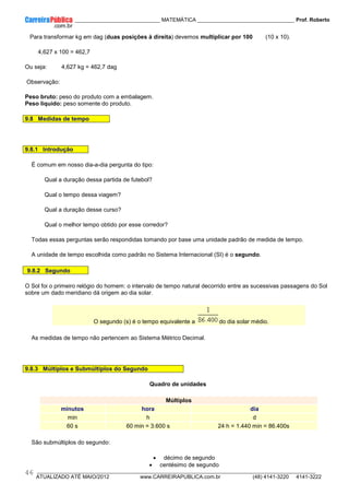 ____________ _____________________________ MATEMÁTICA _________________________________ Prof. Roberto
__________________________________________________________________________________________________________________________
ATUALIZADO ATÉ MAIO/2012 www.CARREIRAPUBLICA.com.br (48) 4141-3220 4141-3222
46
Para transformar kg em dag (duas posições à direita) devemos multiplicar por 100 (10 x 10).
4,627 x 100 = 462,7
Ou seja: 4,627 kg = 462,7 dag
Observação:
Peso bruto: peso do produto com a embalagem.
Peso líquido: peso somente do produto.
9.8 Medidas de tempo
9.8.1 Introdução
É comum em nosso dia-a-dia pergunta do tipo:
Qual a duração dessa partida de futebol?
Qual o tempo dessa viagem?
Qual a duração desse curso?
Qual o melhor tempo obtido por esse corredor?
Todas essas perguntas serão respondidas tomando por base uma unidade padrão de medida de tempo.
A unidade de tempo escolhida como padrão no Sistema Internacional (SI) é o segundo.
9.8.2 Segundo
O Sol foi o primeiro relógio do homem: o intervalo de tempo natural decorrido entre as sucessivas passagens do Sol
sobre um dado meridiano dá origem ao dia solar.
O segundo (s) é o tempo equivalente a do dia solar médio.
As medidas de tempo não pertencem ao Sistema Métrico Decimal.
9.8.3 Múltiplos e Submúltiplos do Segundo
Quadro de unidades
Múltiplos
minutos hora dia
min h d
60 s 60 min = 3.600 s 24 h = 1.440 min = 86.400s
São submúltiplos do segundo:
• décimo de segundo
• centésimo de segundo
 