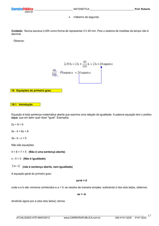 ____________ _____________________________ MATEMÁTICA _________________________________ Prof. Roberto
__________________________________________________________________________________________________________________________
ATUALIZADO ATÉ MAIO/2012 www.CARREIRAPUBLICA.com.br (48) 4141-3220 4141-3222
47
• milésimo de segundo
Cuidado: Nunca escreva 2,40h como forma de representar 2 h 40 min. Pois o sistema de medidas de tempo não é
decimal.
Observe:
10 Equações do primeiro grau
10.1 Introdução
Equação é toda sentença matemática aberta que exprime uma relação de igualdade. A palavra equação tem o prefixo
equa, que em latim quer dizer "igual". Exemplos:
2x + 8 = 0
5x - 4 = 6x + 8
3a - b - c = 0
Não são equações:
4 + 8 = 7 + 5 (Não é uma sentença aberta)
x - 5 < 3 (Não é igualdade)
(não é sentença aberta, nem igualdade)
A equação geral do primeiro grau:
ax+b = 0
onde a e b são números conhecidos e a > 0, se resolve de maneira simples: subtraindo b dos dois lados, obtemos:
ax = -b
dividindo agora por a (dos dois lados), temos:
 
