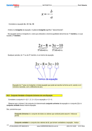 ____________ _____________________________ MATEMÁTICA _________________________________ Prof. Roberto
__________________________________________________________________________________________________________________________
ATUALIZADO ATÉ MAIO/2012 www.CARREIRAPUBLICA.com.br (48) 4141-3220 4141-3222
48
Considere a equação 2x - 8 = 3x -10
A letra é a incógnita da equação. A palavra incógnita significa " desconhecida".
Na equação acima a incógnita é x; tudo que antecede o sinal da igualdade denomina-se 1º membro, e o que
sucede, 2º membro.
Qualquer parcela, do 1º ou do 2º membro, é um termo da equação.
Equação do 1º grau na incógnita x é toda equação que pode ser escrita na forma ax=b, sendo a e b
números racionais, com a diferente de zero.
10.2 Conjunto Verdade e Conjunto Universo de uma Equação
Considere o conjunto A = {0, 1, 2, 3, 4, 5} e a equação x + 2 = 5.
Observe que o número 3 do conjunto A é denominado conjunto universo da equação e o conjunto {3} é o
conjunto verdade dessa mesma equação.
Daí, concluímos que:
Conjunto Universo é o conjunto de todos os valores que variável pode assumir. Indica-se
por U.
Conjunto verdade é o conjunto dos valores de U, que tornam verdadeira a equação . Indica-
 