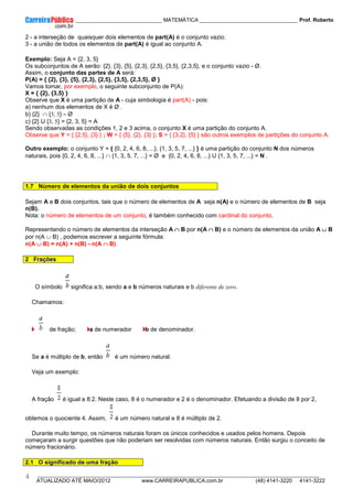 ____________ _____________________________ MATEMÁTICA _________________________________ Prof. Roberto
__________________________________________________________________________________________________________________________
ATUALIZADO ATÉ MAIO/2012 www.CARREIRAPUBLICA.com.br (48) 4141-3220 4141-3222
4
2 - a interseção de quaisquer dois elementos de part(A) é o conjunto vazio.
3 - a união de todos os elementos de part(A) é igual ao conjunto A.
Exemplo: Seja A = {2, 3, 5}
Os subconjuntos de A serão: {2}, {3}, {5}, {2,3}, {2,5}, {3,5}, {2,3,5}, e o conjunto vazio - Ø.
Assim, o conjunto das partes de A será:
P(A) = { {2}, {3}, {5}, {2,3}, {2,5}, {3,5}, {2,3,5}, Ø }
Vamos tomar, por exemplo, o seguinte subconjunto de P(A):
X = { {2}, {3,5} }
Observe que X é uma partição de A - cuja simbologia é part(A) - pois:
a) nenhum dos elementos de X é Ø .
b) {2} ∩ {3, 5} = Ø
c) {2} U {3, 5} = {2, 3, 5} = A
Sendo observadas as condições 1, 2 e 3 acima, o conjunto X é uma partição do conjunto A.
Observe que Y = { {2,5}, {3} } ; W = { {5}, {2}, {3} }; S = { {3,2}, {5} } são outros exemplos de partições do conjunto A.
Outro exemplo: o conjunto Y = { {0, 2, 4, 6, 8, ...}, {1, 3, 5, 7, ...} } é uma partição do conjunto N dos números
naturais, pois {0, 2, 4, 6, 8, ...} ∩ {1, 3, 5, 7, ...} = Ø e {0, 2, 4, 6, 8, ...} U {1, 3, 5, 7, ...} = N .
1.7 Número de elementos da união de dois conjuntos
Sejam A e B dois conjuntos, tais que o número de elementos de A seja n(A) e o número de elementos de B seja
n(B).
Nota: o número de elementos de um conjunto, é também conhecido com cardinal do conjunto.
Representando o número de elementos da interseção A ∩
∩
∩
∩ B por n(A ∩
∩
∩
∩ B) e o número de elementos da união A ∪
∪
∪
∪ B
por n(A ∪ B) , podemos escrever a seguinte fórmula:
n(A ∪
∪
∪
∪ B) = n(A) + n(B) - n(A ∩
∩
∩
∩ B)
2 Frações
O símbolo significa a:b, sendo a e b números naturais e b diferente de zero.
Chamamos:
de fração; a de numerador b de denominador.
Se a é múltiplo de b, então é um número natural.
Veja um exemplo:
A fração é igual a 8:2. Neste caso, 8 é o numerador e 2 é o denominador. Efetuando a divisão de 8 por 2,
obtemos o quociente 4. Assim, é um número natural e 8 é múltiplo de 2.
Durante muito tempo, os números naturais foram os únicos conhecidos e usados pelos homens. Depois
começaram a surgir questões que não poderiam ser resolvidas com números naturais. Então surgiu o conceito de
número fracionário.
2.1 O significado de uma fração
 