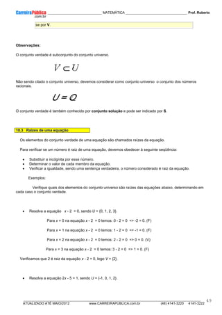 ____________ _____________________________ MATEMÁTICA _________________________________ Prof. Roberto
__________________________________________________________________________________________________________________________
ATUALIZADO ATÉ MAIO/2012 www.CARREIRAPUBLICA.com.br (48) 4141-3220 4141-3222
49
se por V.
Observações:
O conjunto verdade é subconjunto do conjunto universo.
Não sendo citado o conjunto universo, devemos considerar como conjunto universo o conjunto dos números
racionais.
O conjunto verdade é também conhecido por conjunto solução e pode ser indicado por S.
10.3 Raízes de uma equação
Os elementos do conjunto verdade de uma equação são chamados raízes da equação.
Para verificar se um número é raiz de uma equação, devemos obedecer à seguinte seqüência:
• Substituir a incógnita por esse número.
• Determinar o valor de cada membro da equação.
• Verificar a igualdade, sendo uma sentença verdadeira, o número considerado é raiz da equação.
Exemplos:
Verifique quais dos elementos do conjunto universo são raízes das equações abaixo, determinando em
cada caso o conjunto verdade.
• Resolva a equação x - 2 = 0, sendo U = {0, 1, 2, 3}.
Para x = 0 na equação x - 2 = 0 temos: 0 - 2 = 0 => -2 = 0. (F)
Para x = 1 na equação x - 2 = 0 temos: 1 - 2 = 0 => -1 = 0. (F)
Para x = 2 na equação x - 2 = 0 temos: 2 - 2 = 0 => 0 = 0. (V)
Para x = 3 na equação x - 2 = 0 temos: 3 - 2 = 0 => 1 = 0. (F)
Verificamos que 2 é raiz da equação x - 2 = 0, logo V = {2}.
• Resolva a equação 2x - 5 = 1, sendo U = {-1, 0, 1, 2}.
 
