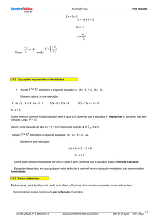____________ _____________________________ MATEMÁTICA _________________________________ Prof. Roberto
__________________________________________________________________________________________________________________________
ATUALIZADO ATÉ MAIO/2012 www.CARREIRAPUBLICA.com.br (48) 4141-3220 4141-3222
51
2x + 3x -2
x = - 8 + 4 + 3
3x = -1
Como , então
10.5 Equações impossíveis e identidades
• Sendo , considere a seguinte equação: 2 . (6x - 4) = 3 . (4x - 1).
Observe, agora, a sua resolução:
2 . 6x - 2 . 4 = 3 . 4x - 3 . 1 12x - 8 = 12x - 3 12x - 12x = - 3 + 8
0 . x = 5
Como nenhum número multiplicado por zero é igual a 5, dizemos que a equação é impossível e, portanto, não tem
solução. Logo, V = Ø.
Assim, uma equação do tipo ax + b = 0 é impossível quando e
Sendo , considere a seguinte equação: 10 - 3x - 8 = 2 - 3x.
Observe a sua resolução:
-3x + 3x = 2 - 10 + 8
0 . x = 0
Como todo número multiplicado por zero é igual a zero, dizemos que a equação possui infinitas soluções.
Equações desse tipo, em que qualquer valor atribuído à variável torna a equação verdadeira, são denominadas
identidades.
10.7 Pares ordenados
Muitas vezes, para localizar um ponto num plano, utilizamos dois números racionais, numa certa ordem.
Denominamos esses números de par ordenado. Exemplos:
 