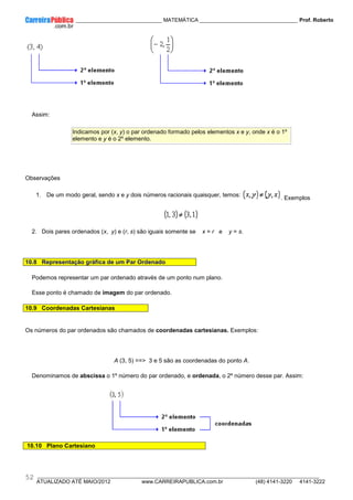 ____________ _____________________________ MATEMÁTICA _________________________________ Prof. Roberto
__________________________________________________________________________________________________________________________
ATUALIZADO ATÉ MAIO/2012 www.CARREIRAPUBLICA.com.br (48) 4141-3220 4141-3222
52
Assim:
Indicamos por (x, y) o par ordenado formado pelos elementos x e y, onde x é o 1º
elemento e y é o 2º elemento.
Observações
1. De um modo geral, sendo x e y dois números racionais quaisquer, temos:
. Exemplos
2. Dois pares ordenados (x, y) e (r, s) são iguais somente se x = r e y = s.
10.8 Representação gráfica de um Par Ordenado
Podemos representar um par ordenado através de um ponto num plano.
Esse ponto é chamado de imagem do par ordenado.
10.9 Coordenadas Cartesianas
Os números do par ordenados são chamados de coordenadas cartesianas. Exemplos:
A (3, 5) ==> 3 e 5 são as coordenadas do ponto A.
Denominamos de abscissa o 1º número do par ordenado, e ordenada, o 2º número desse par. Assim:
10.10 Plano Cartesiano
 