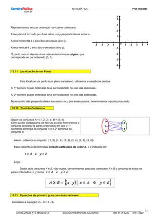 ____________ _____________________________ MATEMÁTICA _________________________________ Prof. Roberto
__________________________________________________________________________________________________________________________
ATUALIZADO ATÉ MAIO/2012 www.CARREIRAPUBLICA.com.br (48) 4141-3220 4141-3222
53
Representamos um par ordenado num plano cartesiano.
Esse plano é formado por duas retas, x e y perpendiculares entre si.
A reta horizontal é o eixo das abscissas (eixo x).
A reta vertical é o eixo das ordenadas (eixo y).
O ponto comum dessas duas retas é denominado origem, que
corresponde ao par ordenado (0, 0).
10.11 Localização de um Ponto
Para localizar um ponto num plano cartesiano, utilizamos a seqüência prática:
O 1º número do par ordenado deve ser localizado no eixo das abscissas.
O 2º número do par ordenado deve ser localizado no eixo das ordenadas.
No encontro das perpendiculares aos eixos x e y, por esses pontos, determinamos o ponto procurado.
10.12 Produto Cartesiano
Sejam os conjuntos A = {1, 2, 3} e B = {3, 4}.
Com auxílio do diagrama de flechas ao lado formaremos o
conjunto de todos os pares ordenados em que o 1º
elemento pertença ao conjunto A e o 2º pertença ao
conjunto B.
Assim , obtemos o conjunto: {(1, 3), (1, 4), (2, 3), (2, 4), (3, 3), (3, 4)}
Esse conjunto é denominado produto cartesiano de A por B, e é indicado por:
Logo:
Dados dois conjuntos A e B, não-vazios, denominamos produtos cartesiano A x B o conjunto de todos os
pares ordenados (x, y) onde
10.13 Equações de primeiro grau com duas variáveis
Considere a equação: 2x - 6 = 5 - 3y
 