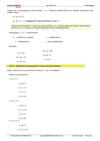 ____________ _____________________________ MATEMÁTICA _________________________________ Prof. Roberto
__________________________________________________________________________________________________________________________
ATUALIZADO ATÉ MAIO/2012 www.CARREIRAPUBLICA.com.br (48) 4141-3220 4141-3222
54
Trata-se de uma equação com duas variáveis, x e y, pode ser transformada numa equação equivalente mais
simples. Assim:
2x - 3y = 5 + 6
2x - 3y = 11 ==> Equação do 1º grau na forma ax + by = c .
Denominando equação de 1º grau com duas variáveis, x e y, a toda equação que pode ser reproduzida à
forma ax + by = c, sendo a e b números diferentes de zero, simultaneamente.
Na equação ax + by = c, denominamos:
x + y - variáveis ou incógnita
a - coeficiente de x
b - coeficiente de y
c - termo independente
Exemplos:
x + y = 30
2x + 3y = 15
x - 4y = 10
-3x - 7y = -48
2x- 3y = 0
x - y = 8
10.13.1 Solução de uma equação de 1º grau com duas variáveis
Quais o valores de x e y que tornam a sentença x - 2y = 4 verdadeira?
Observe os pares abaixo:
x = 6, y = 1
x - 2y = 4
6 - 2 . 1 = 4
6 - 2 = 4
4 = 4 (V)
x = 8, y = 2
x - 2y = 4
8 - 2 . 2 = 4
8 - 4 = 4
4 = 4 (V)
x = -2, y = -3
x - 2y = 4
-2 - 2 . (-3) = 4
 